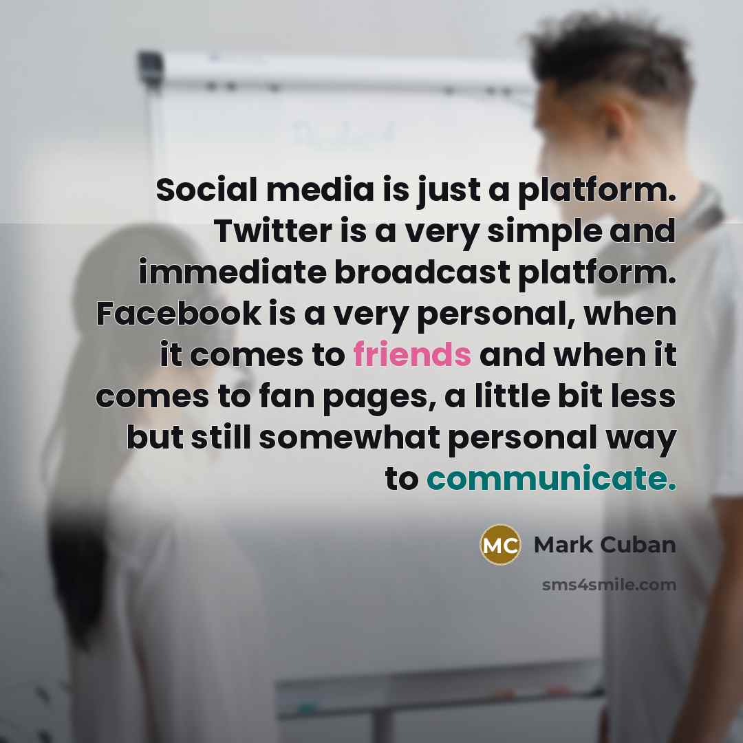 “Social media is just a platform. Twitter is a very simple and immediate broadcast platform. Facebook is a very personal, when it comes to friends and when it comes to fan pages, a little bit less but still somewhat personal way to communicate.” quote by Mark Cuban