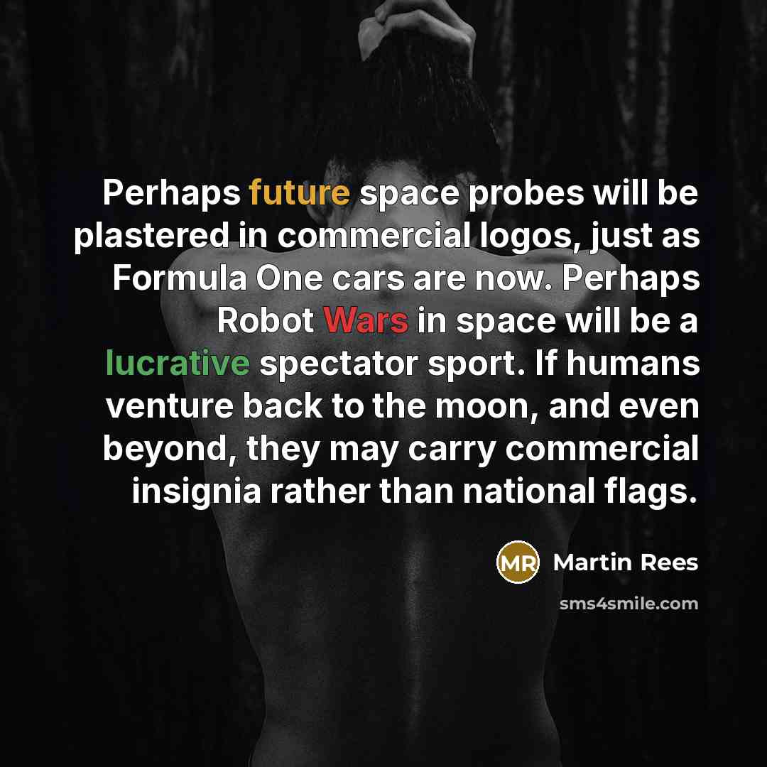 “Perhaps future space probes will be plastered in commercial logos, just as Formula One cars are now. Perhaps Robot Wars in space will be a lucrative spectator sport. If humans venture back to the moon, and even beyond, they may carry commercial insignia rather than national flags.” quote by Martin Rees
