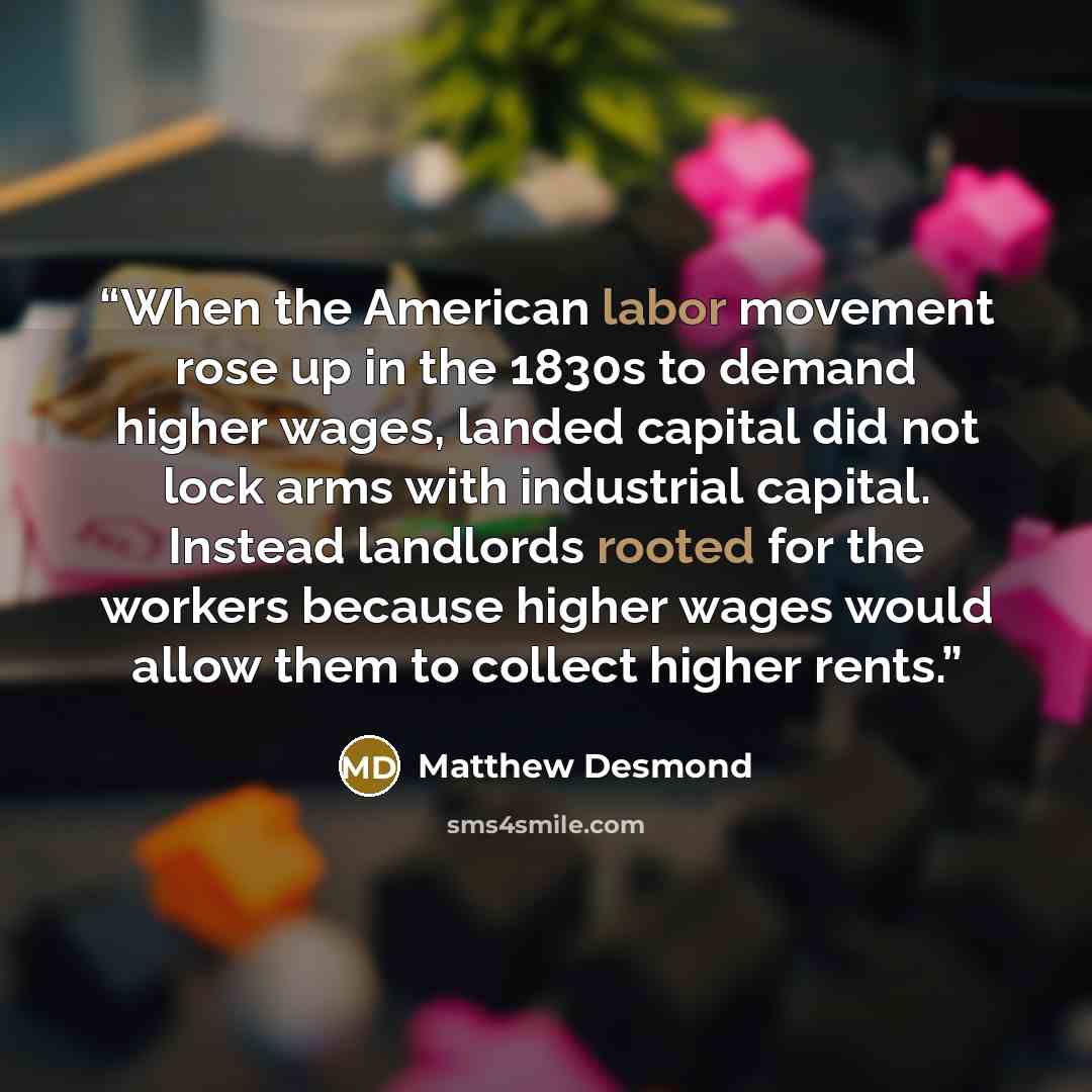 “When the American labor movement rose up in the 1830s to demand higher wages, landed capital did not lock arms with industrial capital. Instead landlords rooted for the workers because higher wages would allow them to collect higher rents.” quote by Matthew Desmond