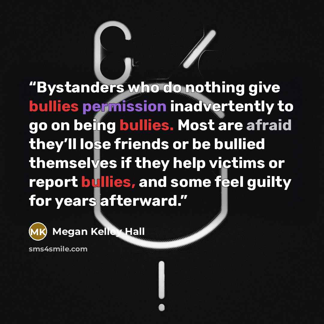 “Bystanders who do nothing give bullies permission inadvertently to go on being bullies. Most are afraid they’ll lose friends or be bullied themselves if they help victims or report bullies, and some feel guilty for years afterward.” quote by Megan Kelley Hall