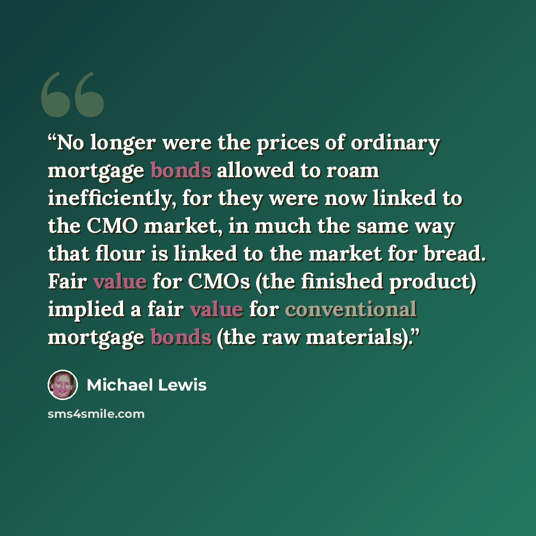 “No longer were the prices of ordinary mortgage bonds allowed to roam inefficiently, for they were now linked to the CMO market, in much the same way that flour is linked to the market for bread. Fair value for CMOs (the finished product) implied a fair value for conventional mortgage bonds (the…” quote by Michael Lewis
