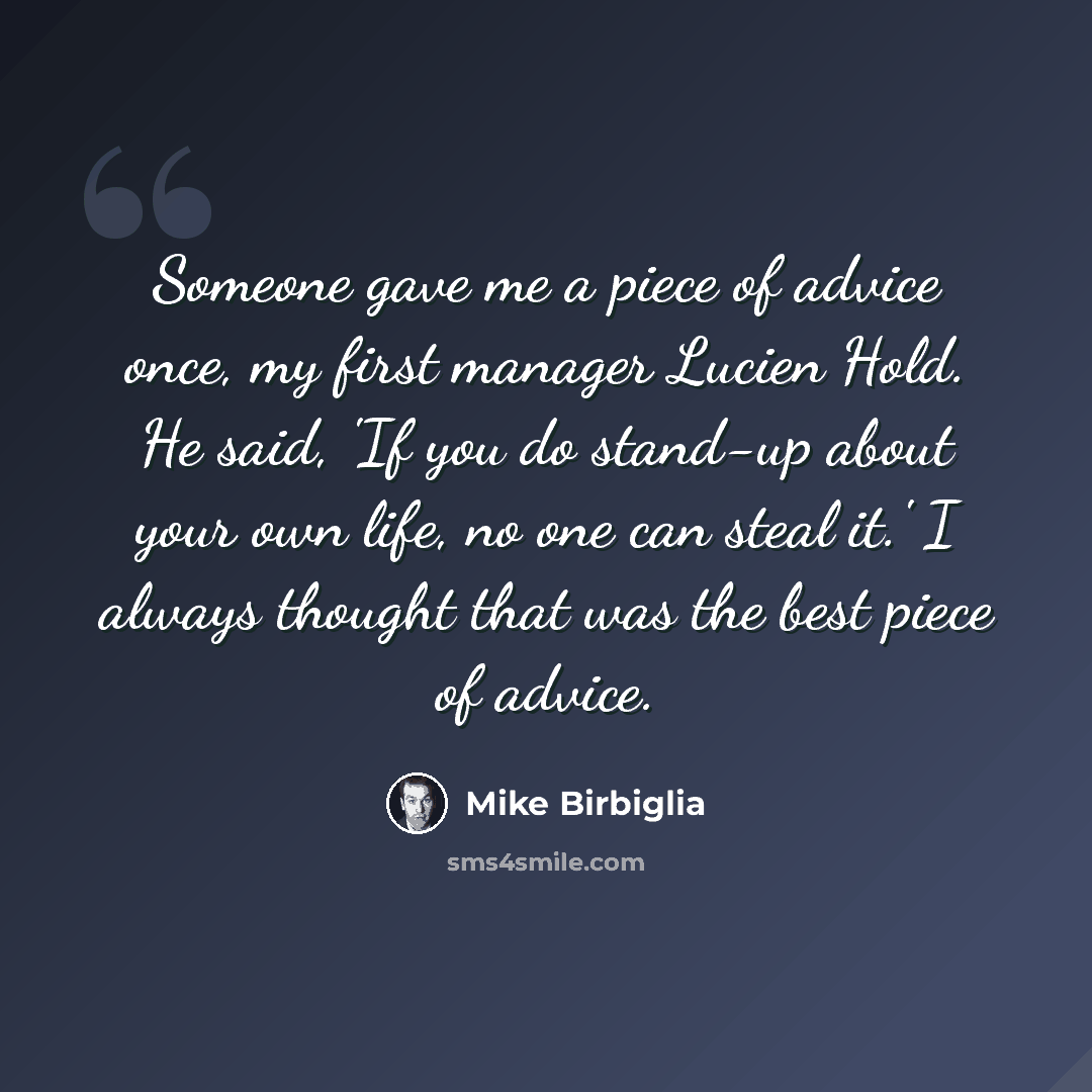 “Someone gave me a piece of advice once, my first manager Lucien Hold. He said, 'If you do stand-up about your own life, no one can steal it.' I always thought that was the best piece of advice.” quote by Mike Birbiglia