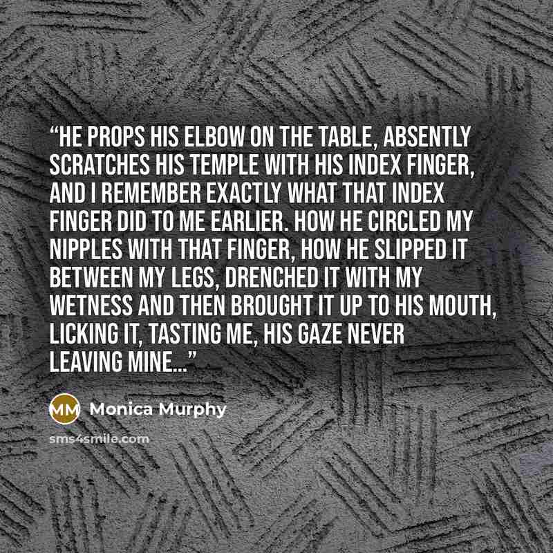 “He props his elbow on the table, absently scratches his temple with his index finger, and I remember exactly what that index finger did to me earlier. How he circled my nipples with that finger, how he slipped it between my legs, drenched it with my wetness and then brought it up to his mouth…” quote by Monica Murphy