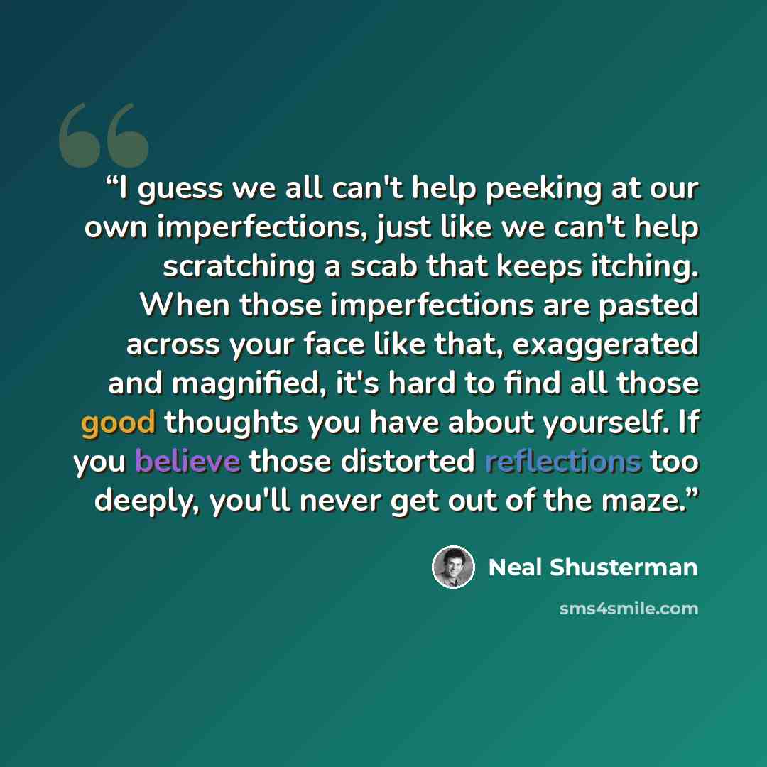 “I guess we all can't help peeking at our own imperfections, just like we can't help scratching a scab that keeps itching. When those imperfections are pasted across your face like that, exaggerated and magnified, it's hard to find all those good thoughts you have about yourself. If you believe…” quote by Neal Shusterman