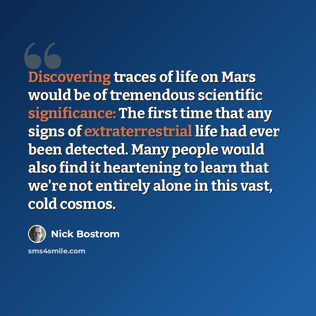 “Discovering traces of life on Mars would be of tremendous scientific significance: The first time that any signs of extraterrestrial life had ever been detected. Many people would also find it heartening to learn that we're not entirely alone in this vast, cold cosmos.” quote by Nick Bostrom