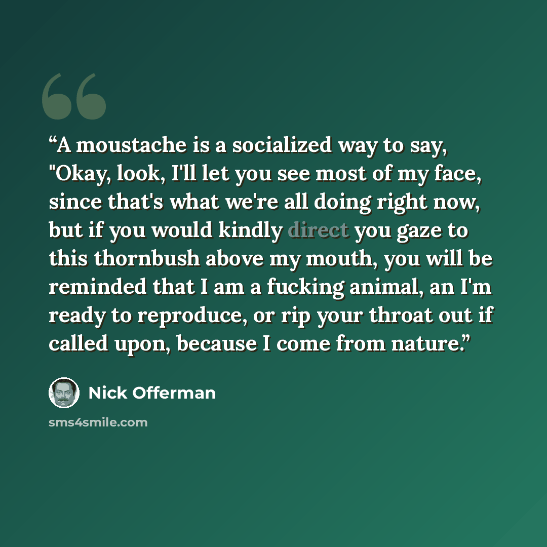“A moustache is a socialized way to say, "Okay, look, I'll let you see most of my face, since that's what we're all doing right now, but if you would kindly direct you gaze to this thornbush above my mouth, you will be reminded that I am a fucking animal, an I'm ready to reproduce, or rip your…” quote by Nick Offerman