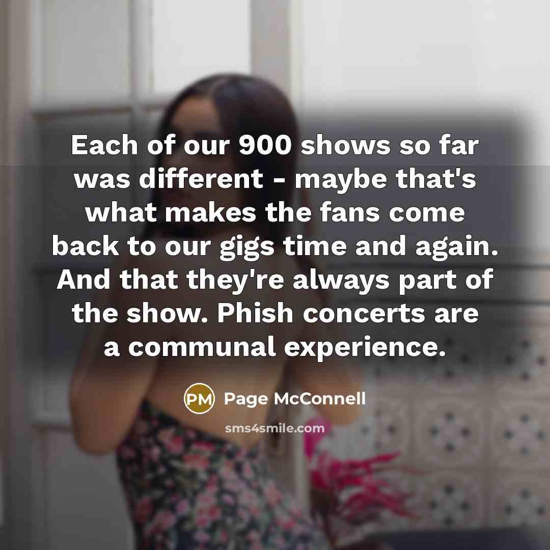 “Each of our 900 shows so far was different - maybe that's what makes the fans come back to our gigs time and again. And that they're always part of the show. Phish concerts are a communal experience.” quote by Page McConnell
