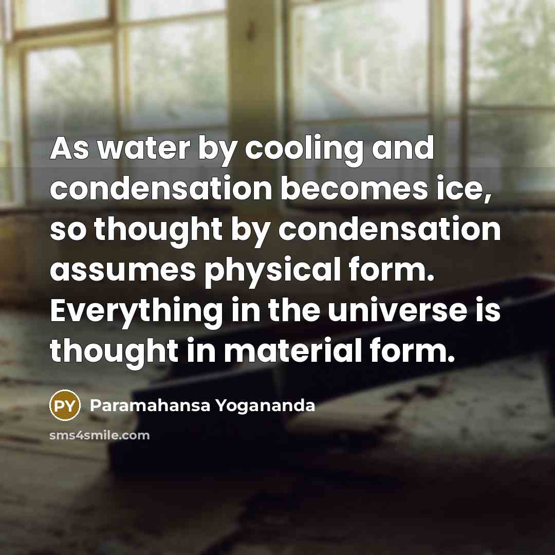 “As water by cooling and condensation becomes ice, so thought by condensation assumes physical form. Everything in the universe is thought in material form.” quote by Paramahansa Yogananda