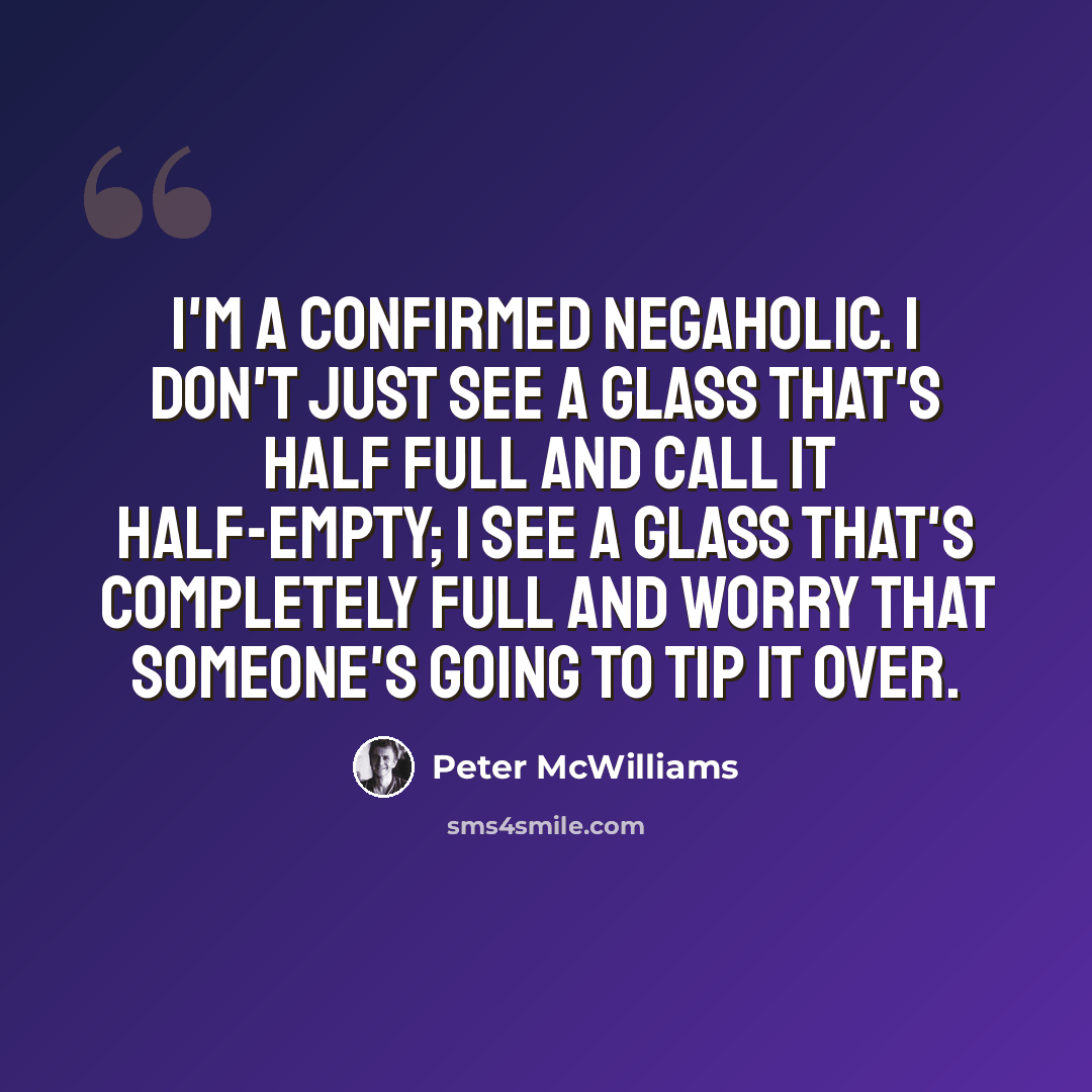 “I'm a confirmed negaholic. I don't just see a glass that's half full and call it half-empty; I see a glass that's completely full and worry that someone's going to tip it over.” quote by Peter McWilliams