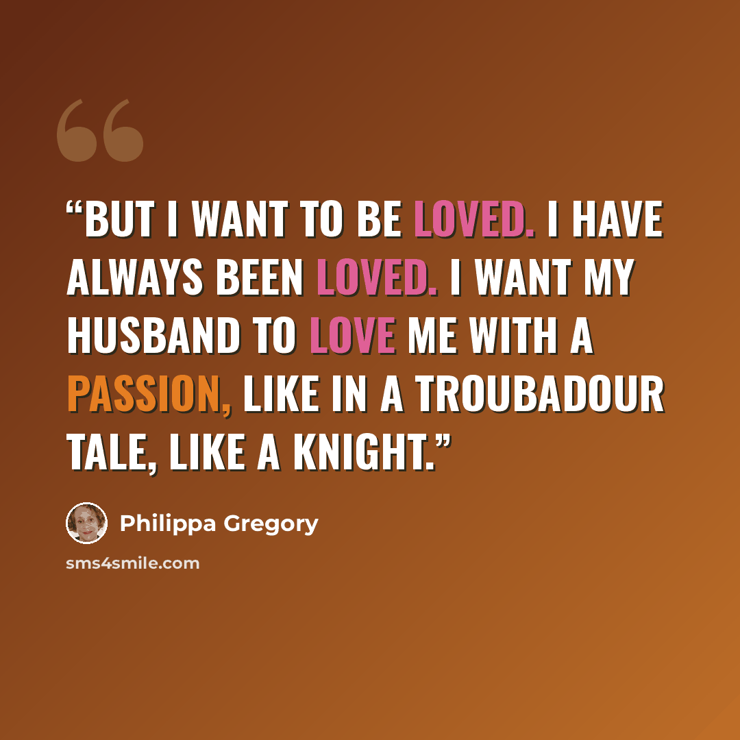 “But I want to be loved. I have always been loved. I want my husband to love me with a passion, like in a troubadour tale, like a knight.” quote by Philippa Gregory