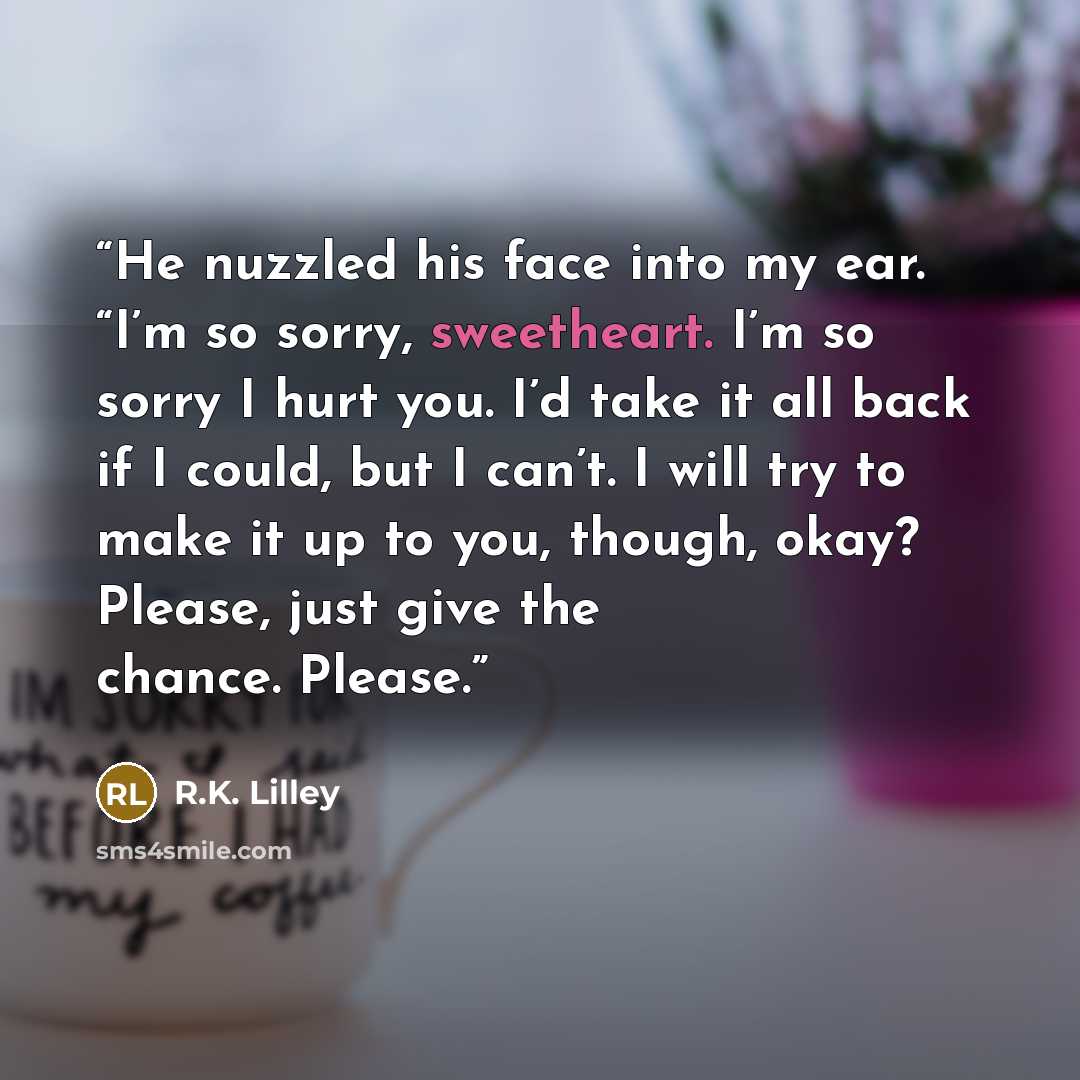 “He nuzzled his face into my ear. “I’m so sorry, sweetheart. I’m so sorry I hurt you. I’d take it all back if I could, but I can’t. I will try to make it up to you, though, okay? Please, just give the chance. Please.” quote by R.K. Lilley