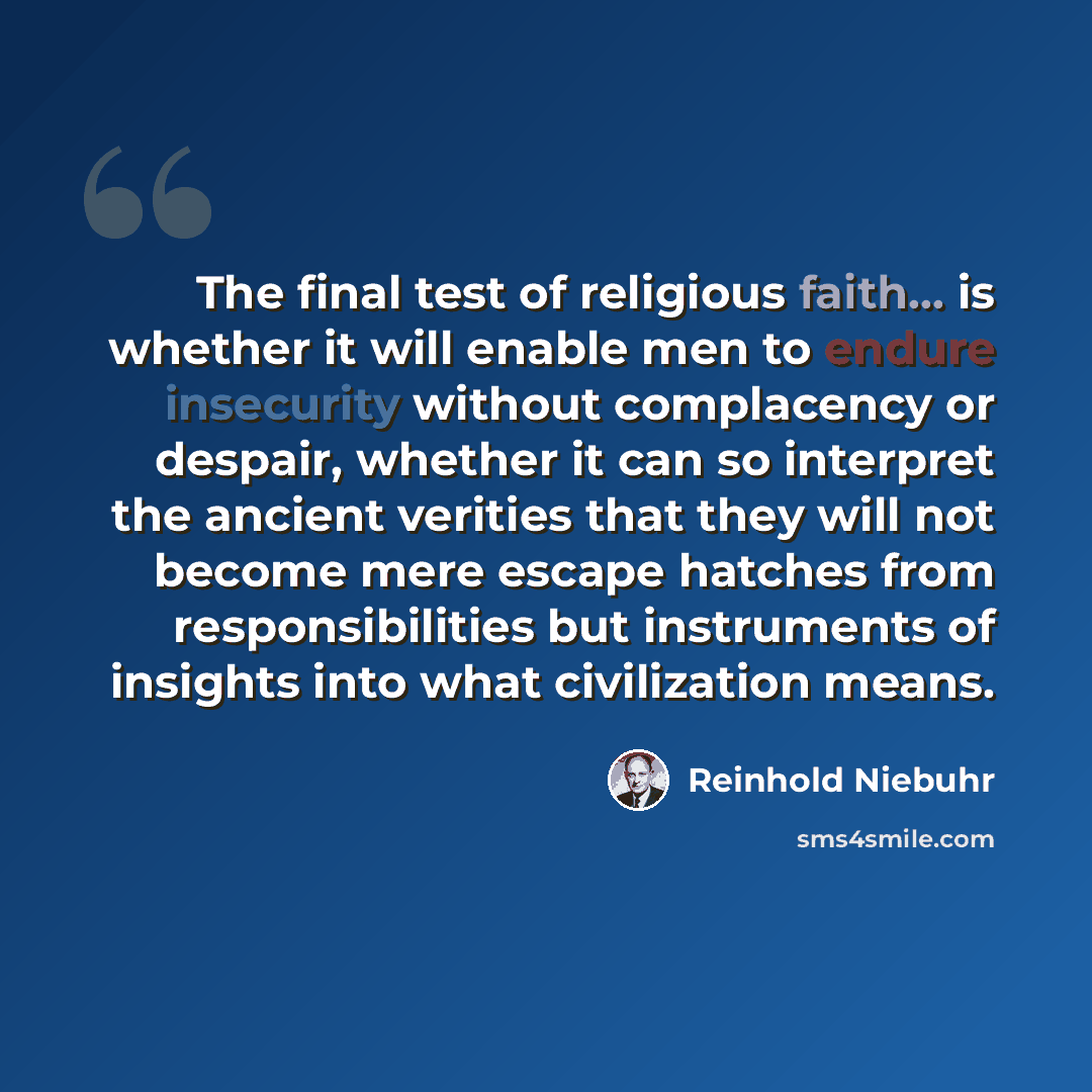 “The final test of religious faith... is whether it will enable men to endure insecurity without complacency or despair, whether it can so interpret the ancient verities that they will not become mere escape hatches from responsibilities but instruments of insights into what civilization means.” quote by Reinhold Niebuhr