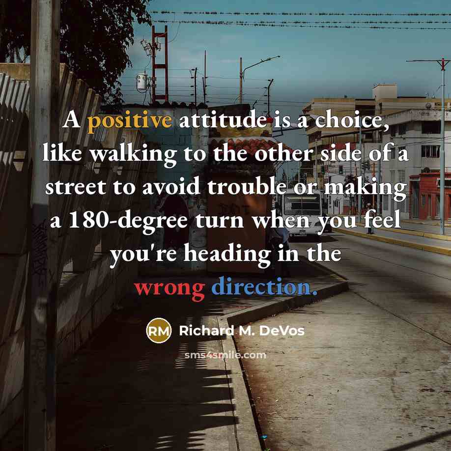 “A positive attitude is a choice, like walking to the other side of a street to avoid trouble or making a 180-degree turn when you feel you're heading in the wrong direction.” quote by Richard M. DeVos