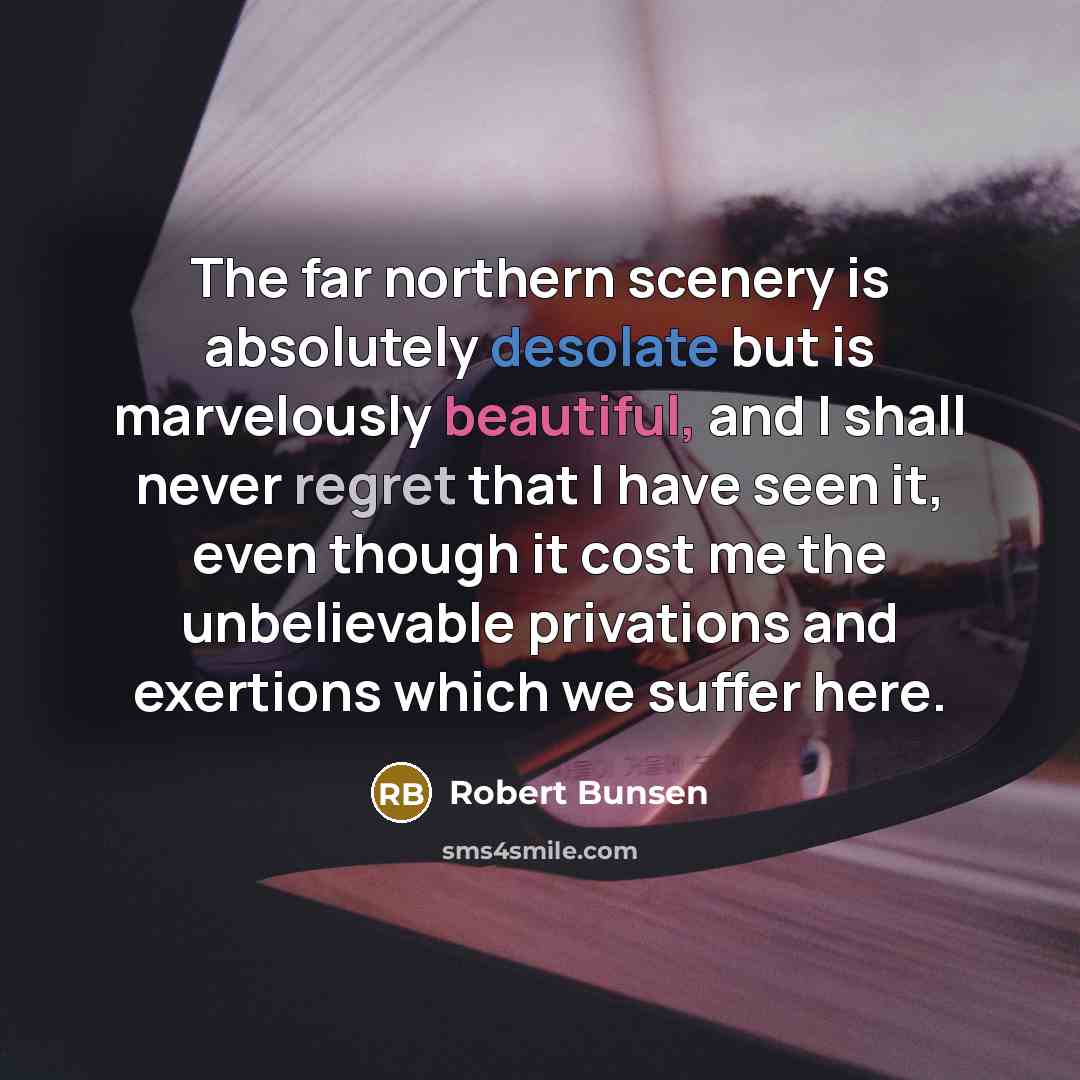 “The far northern scenery is absolutely desolate but is marvelously beautiful, and I shall never regret that I have seen it, even though it cost me the unbelievable privations and exertions which we suffer here.” quote by Robert Bunsen