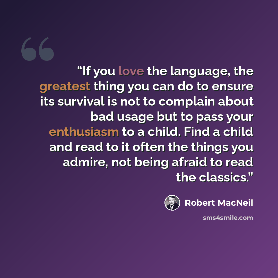 “If you love the language, the greatest thing you can do to ensure its survival is not to complain about bad usage but to pass your enthusiasm to a child. Find a child and read to it often the things you admire, not being afraid to read the classics.” quote by Robert MacNeil