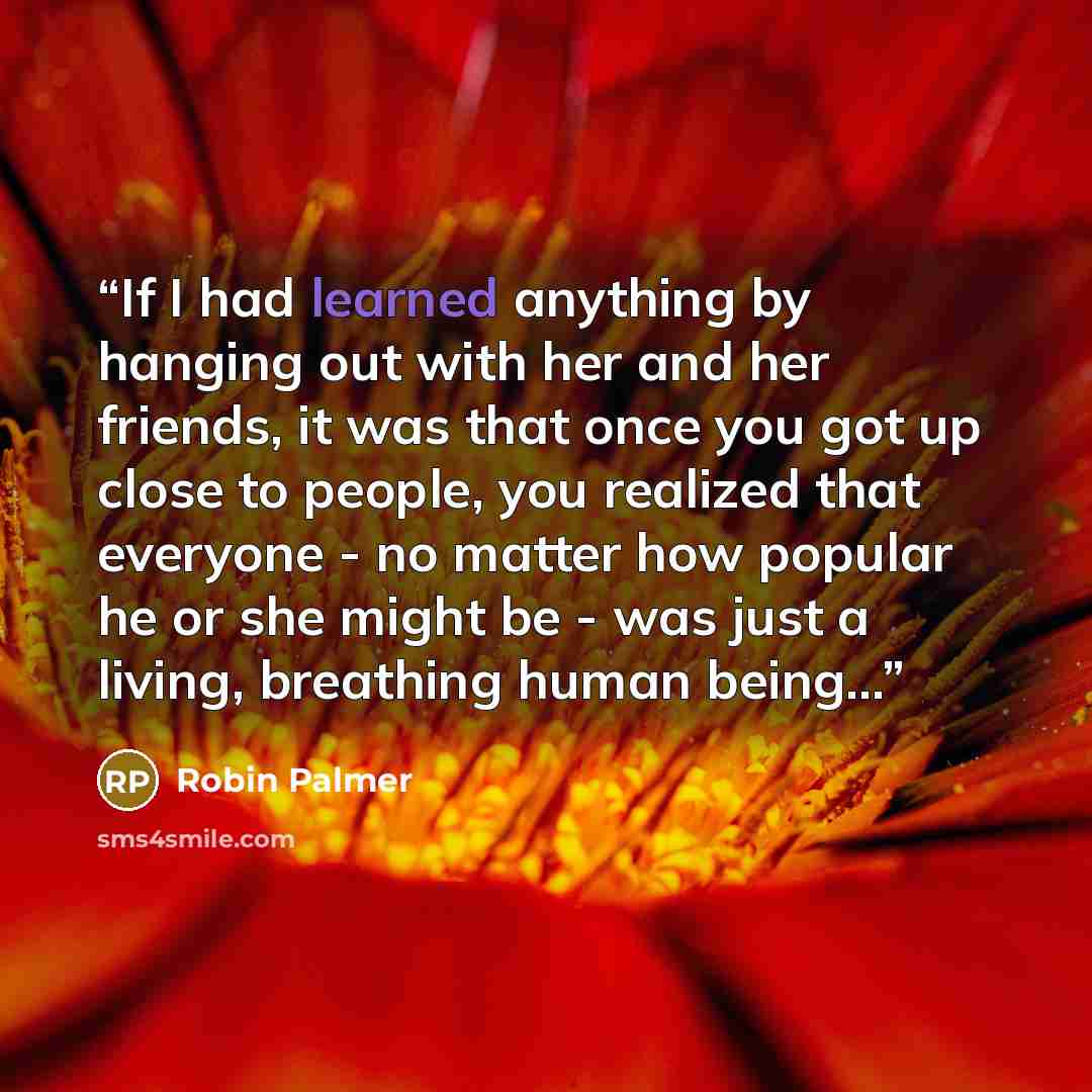 “If I had learned anything by hanging out with her and her friends, it was that once you got up close to people, you realized that everyone - no matter how popular he or she might be - was just a living, breathing human being...” quote by Robin Palmer