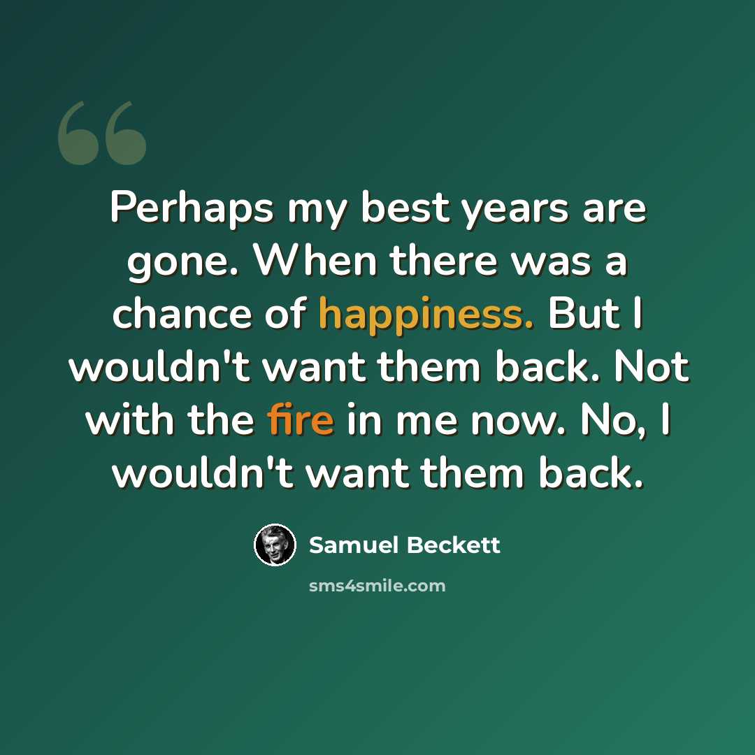 “Perhaps my best years are gone. When there was a chance of happiness. But I wouldn't want them back. Not with the fire in me now. No, I wouldn't want them back.” quote by Samuel Beckett