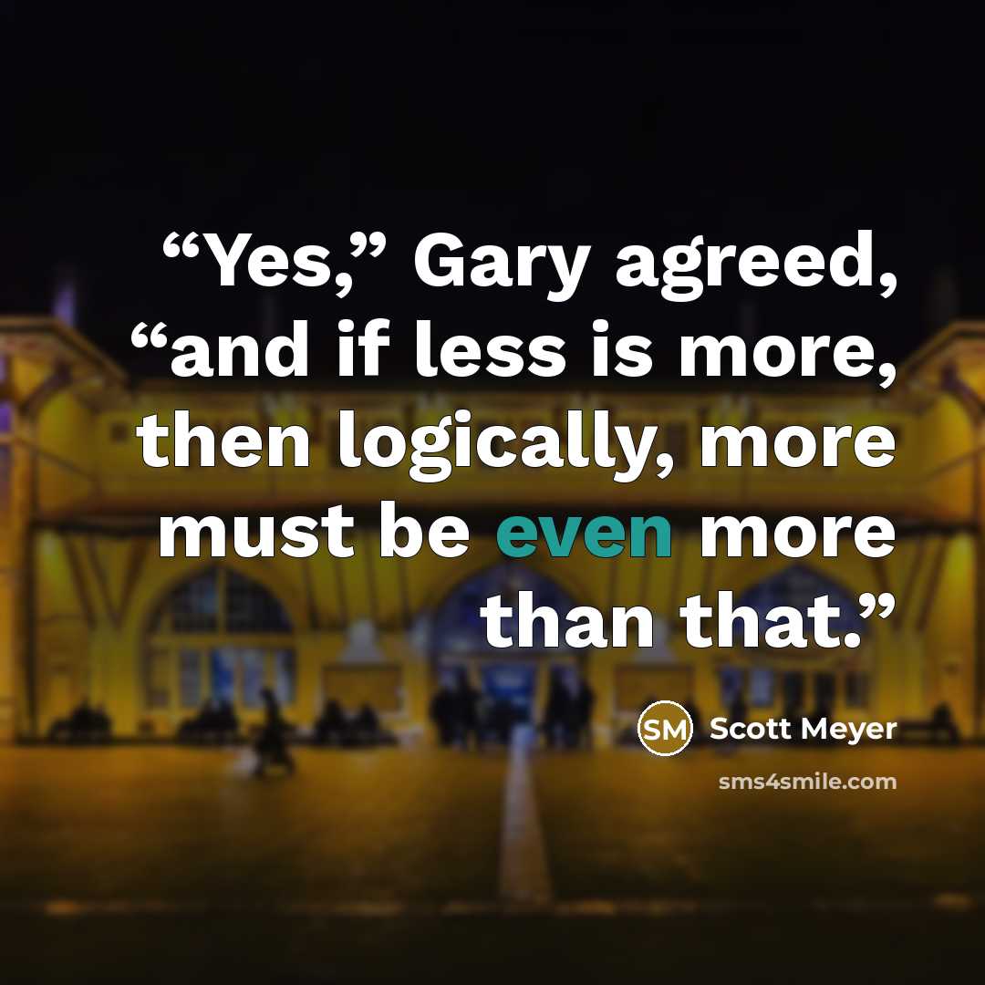 “Yes,” Gary agreed, “and if less is more, then logically, more must be even more than that.” quote by Scott Meyer