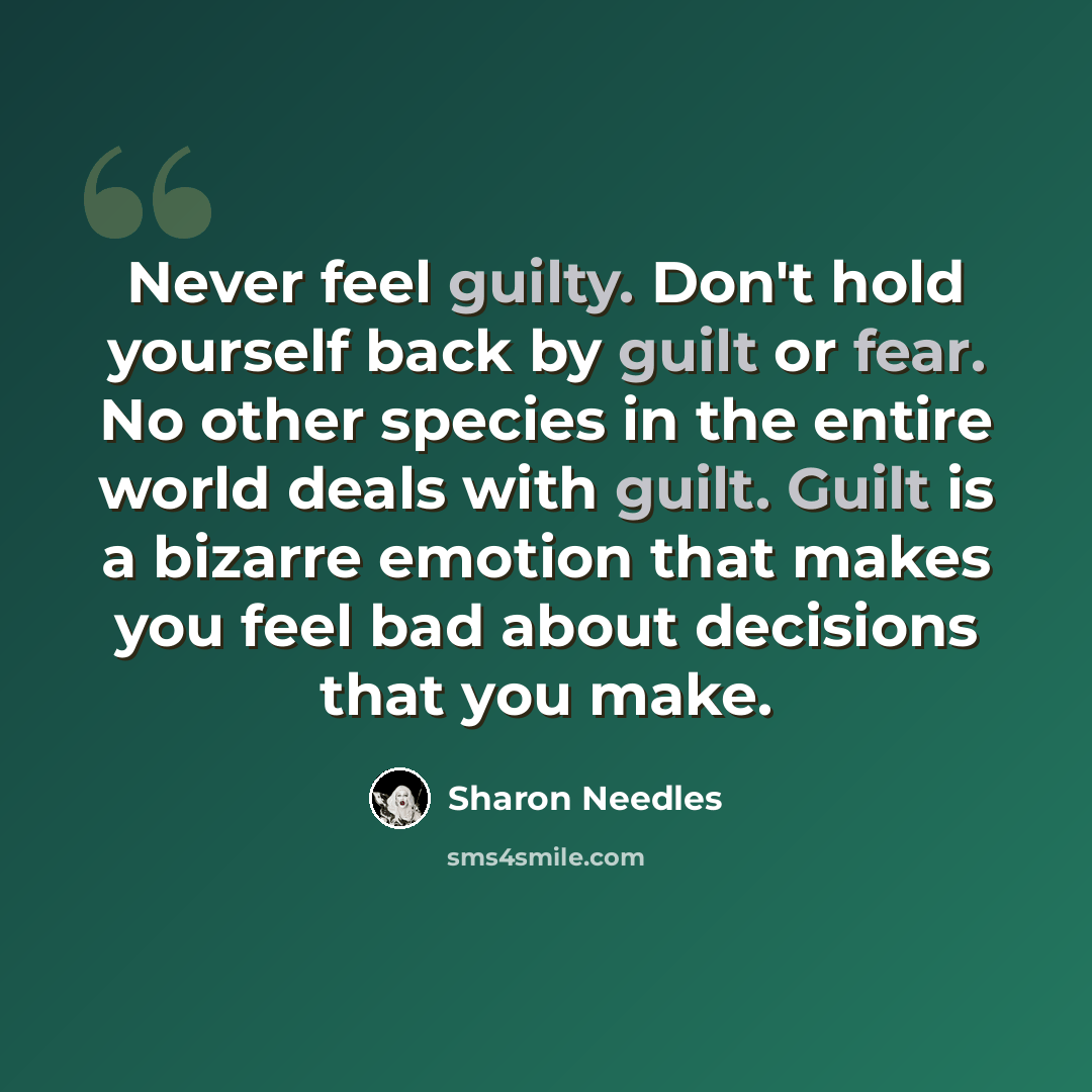 “Never feel guilty. Don't hold yourself back by guilt or fear. No other species in the entire world deals with guilt. Guilt is a bizarre emotion that makes you feel bad about decisions that you make.” quote by Sharon Needles