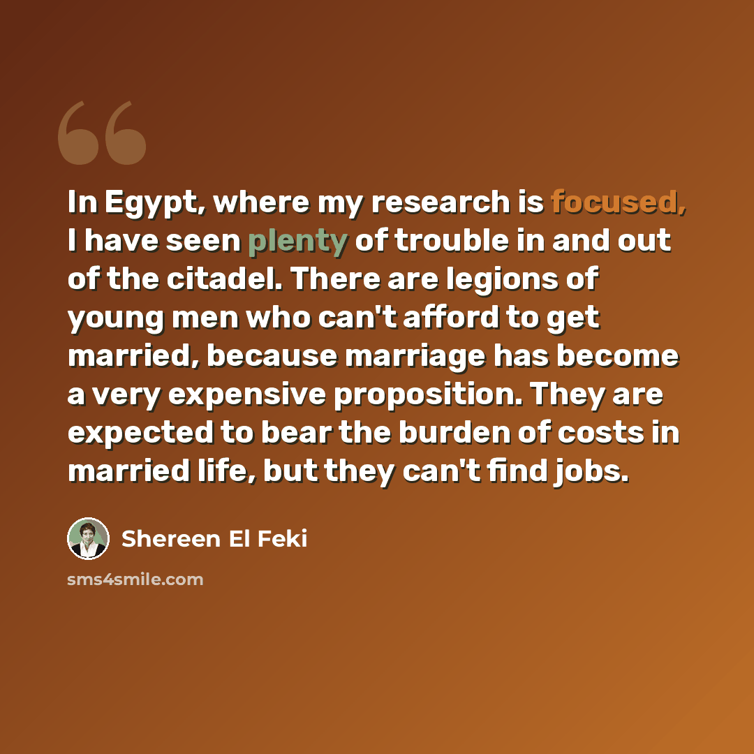 “In Egypt, where my research is focused, I have seen plenty of trouble in and out of the citadel. There are legions of young men who can't afford to get married, because marriage has become a very expensive proposition. They are expected to bear the burden of costs in married life, but they can't…” quote by Shereen El Feki