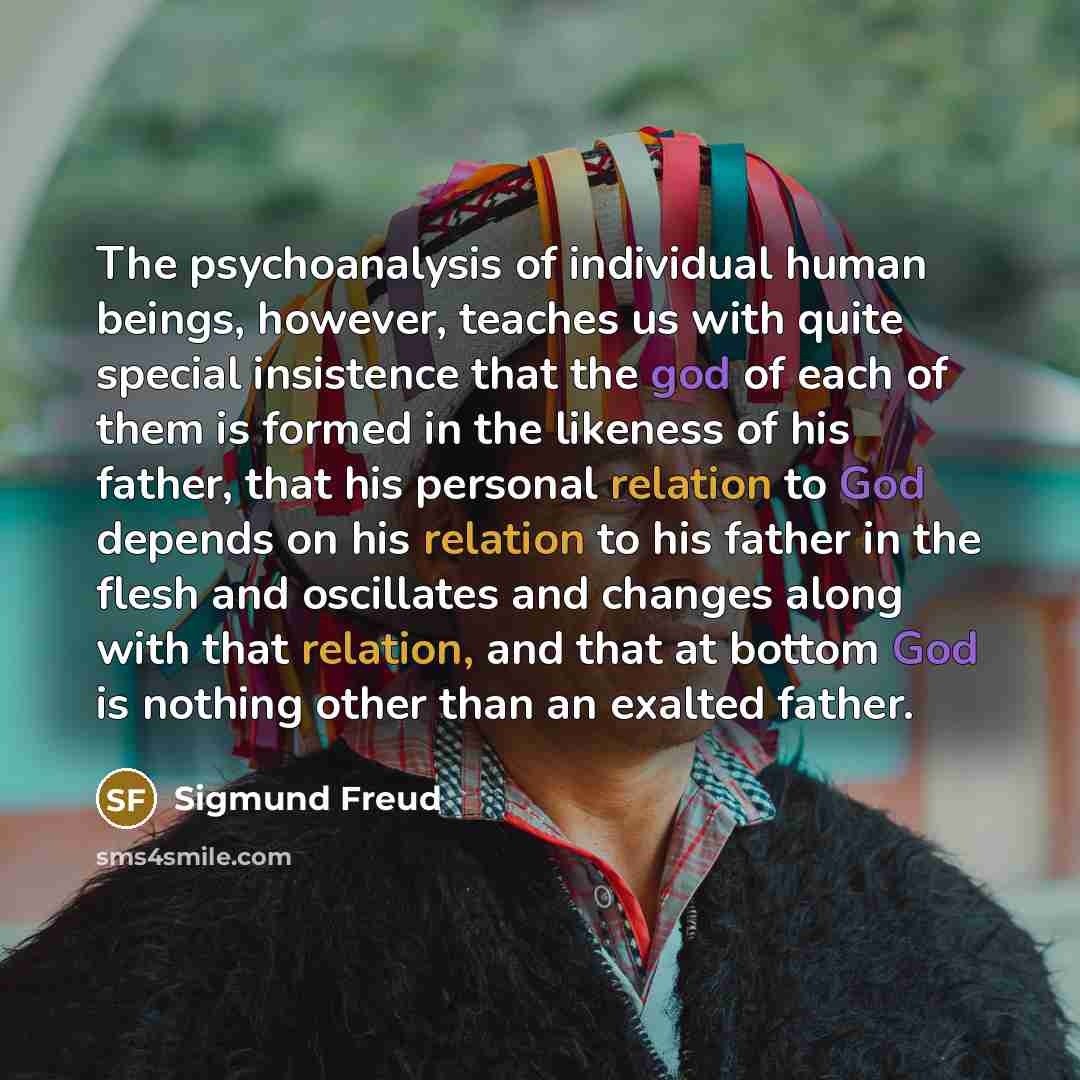 “The psychoanalysis of individual human beings, however, teaches us with quite special insistence that the god of each of them is formed in the likeness of his father, that his personal relation to God depends on his relation to his father in the flesh and oscillates and changes along with that…” quote by Sigmund Freud