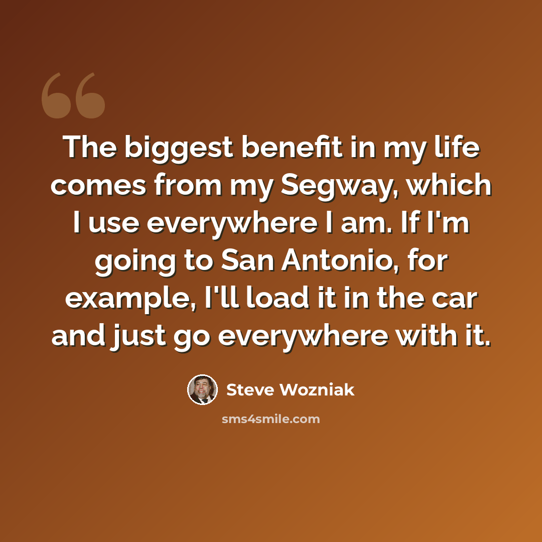 “The biggest benefit in my life comes from my Segway, which I use everywhere I am. If I'm going to San Antonio, for example, I'll load it in the car and just go everywhere with it.” quote by Steve Wozniak