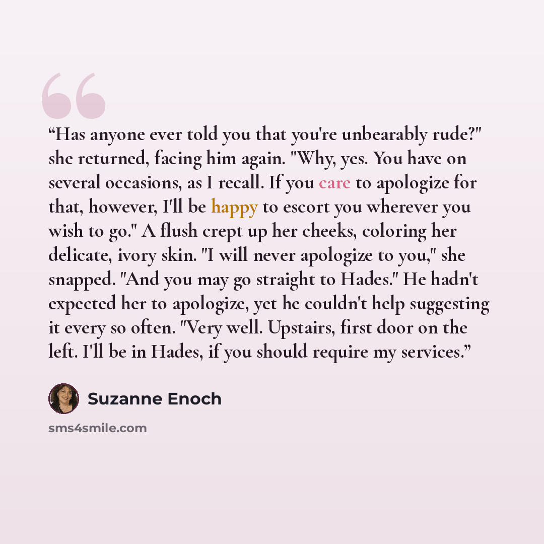 “Has anyone ever told you that you're unbearably rude?" she returned, facing him again. "Why, yes. You have on several occasions, as I recall. If you care to apologize for that, however, I'll be happy to escort you wherever you wish to go." A flush crept up her cheeks, coloring her delicate, ivory…” quote by Suzanne Enoch