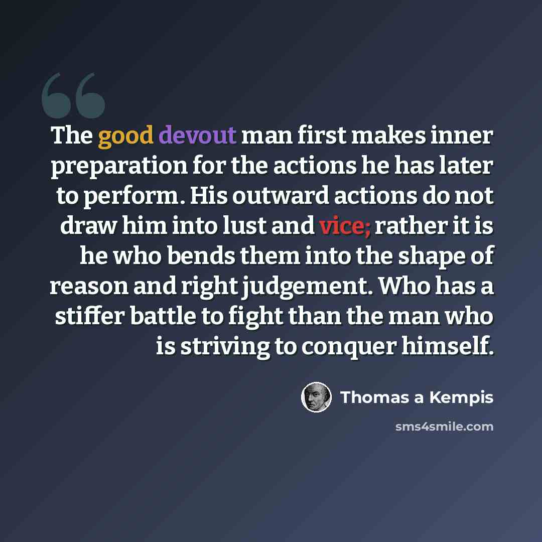 “The good devout man first makes inner preparation for the actions he has later to perform. His outward actions do not draw him into lust and vice; rather it is he who bends them into the shape of reason and right judgement. Who has a stiffer battle to fight than the man who is striving to conquer…” quote by Thomas a Kempis