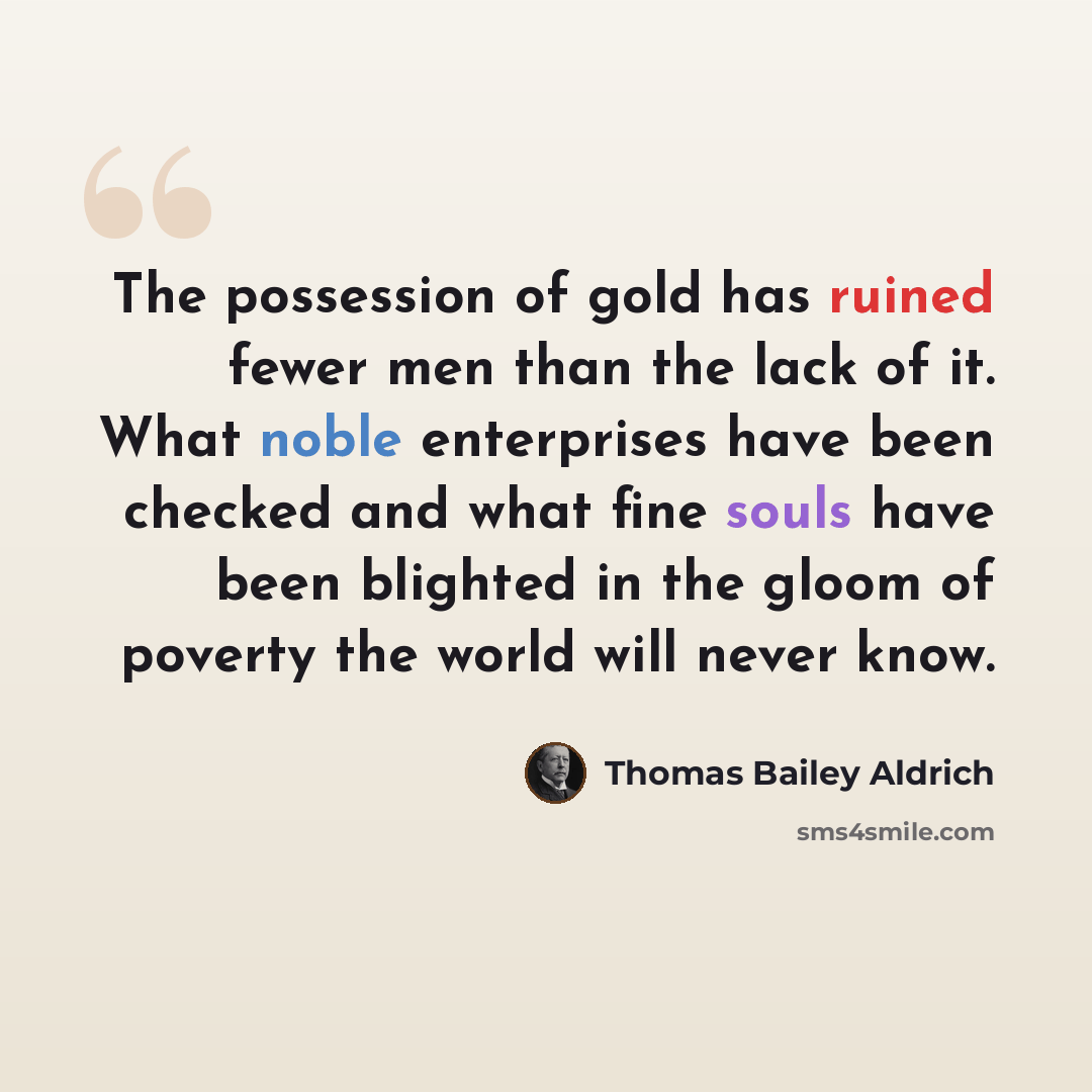 “The possession of gold has ruined fewer men than the lack of it. What noble enterprises have been checked and what fine souls have been blighted in the gloom of poverty the world will never know.” quote by Thomas Bailey Aldrich