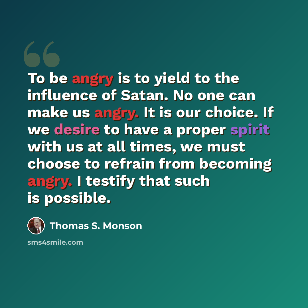 “To be angry is to yield to the influence of Satan. No one can make us angry. It is our choice. If we desire to have a proper spirit with us at all times, we must choose to refrain from becoming angry. I testify that such is possible.” quote by Thomas S. Monson