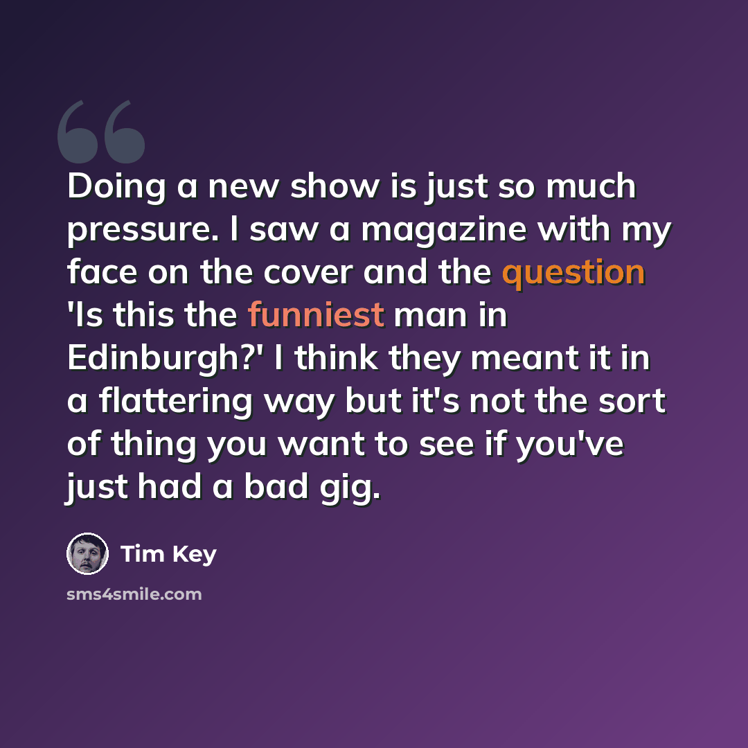 “Doing a new show is just so much pressure. I saw a magazine with my face on the cover and the question 'Is this the funniest man in Edinburgh?' I think they meant it in a flattering way but it's not the sort of thing you want to see if you've just had a bad gig.” quote by Tim Key