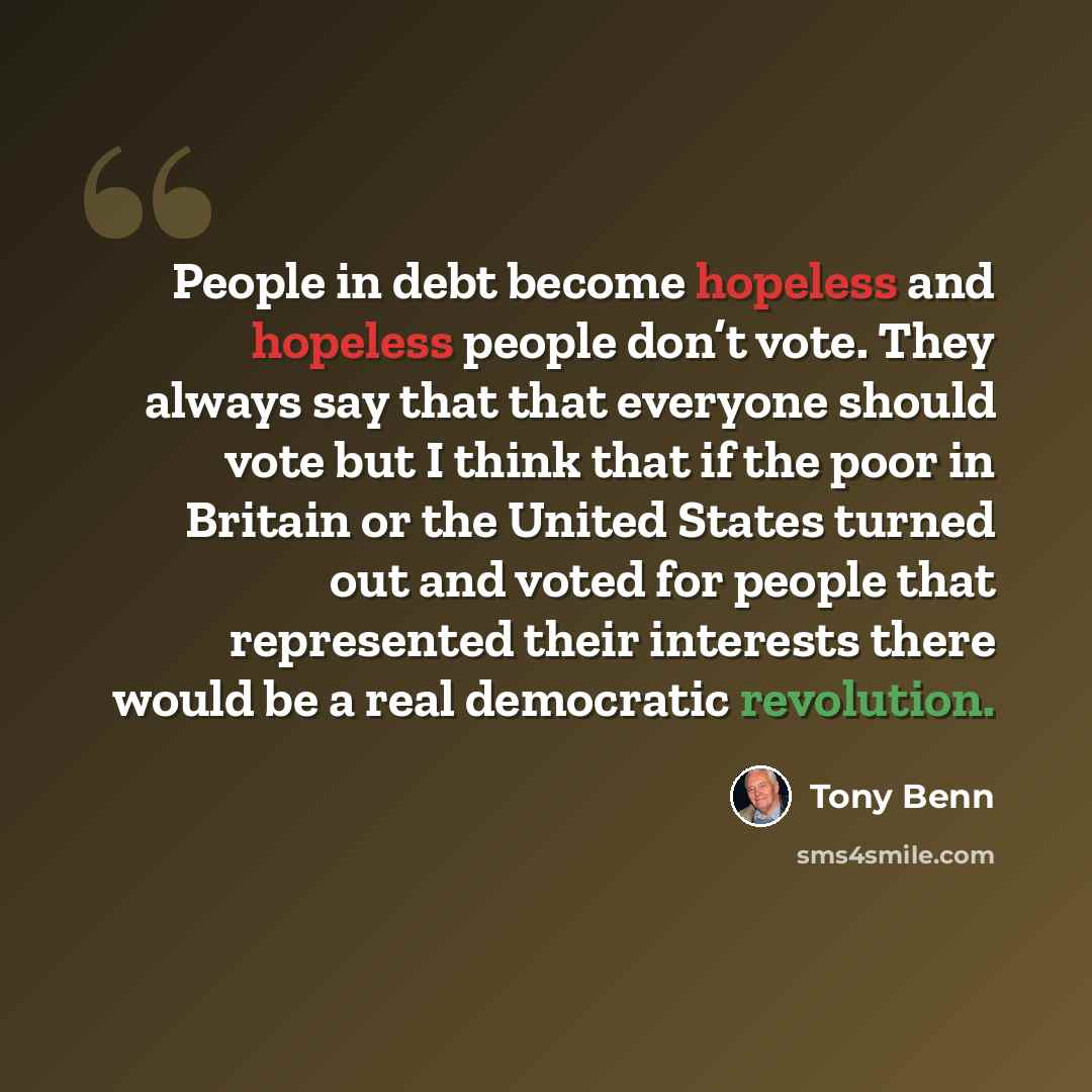 “People in debt become hopeless and hopeless people don’t vote. They always say that that everyone should vote but I think that if the poor in Britain or the United States turned out and voted for people that represented their interests there would be a real democratic revolution.” quote by Tony Benn