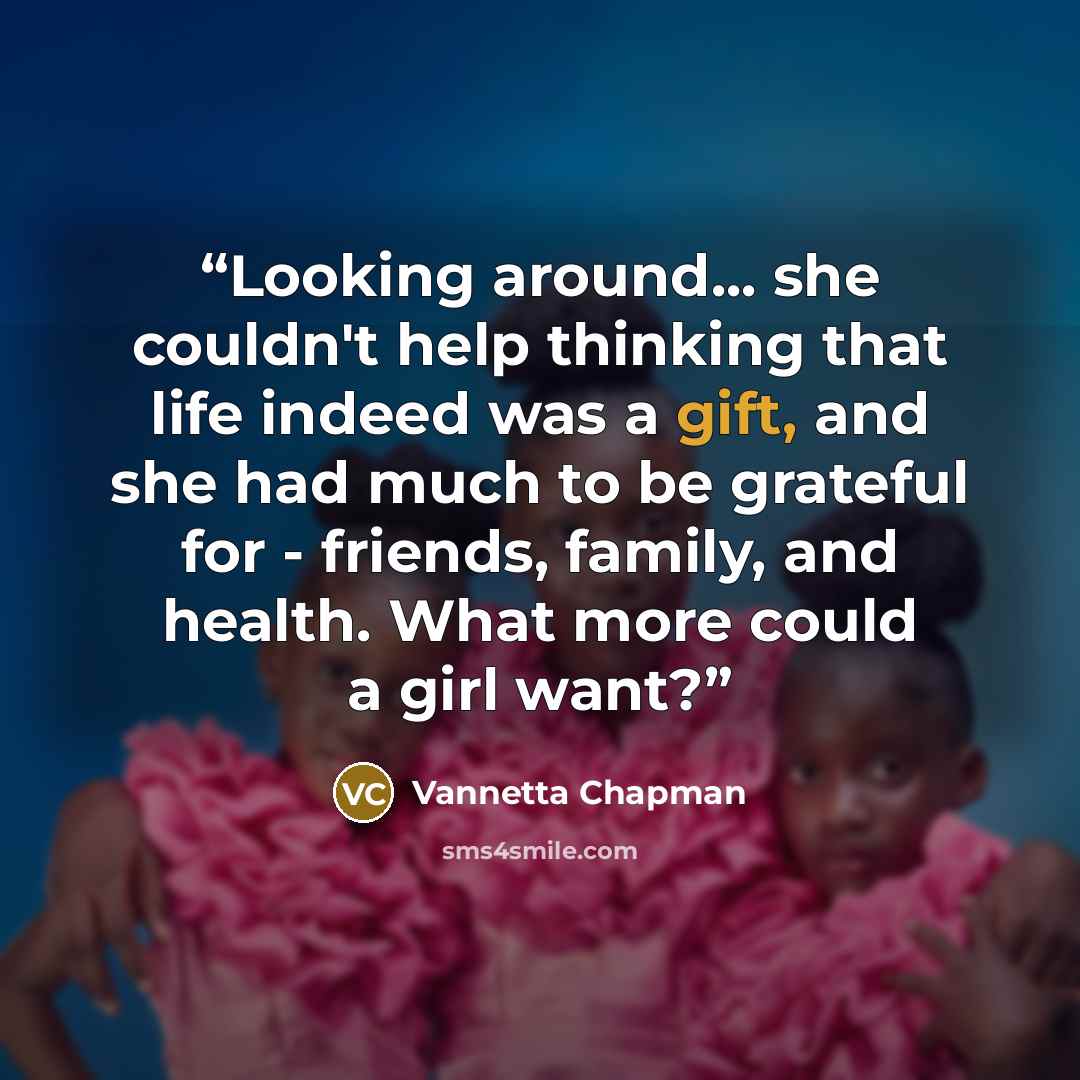“Looking around... she couldn't help thinking that life indeed was a gift, and she had much to be grateful for - friends, family, and health. What more could a girl want?” quote by Vannetta Chapman