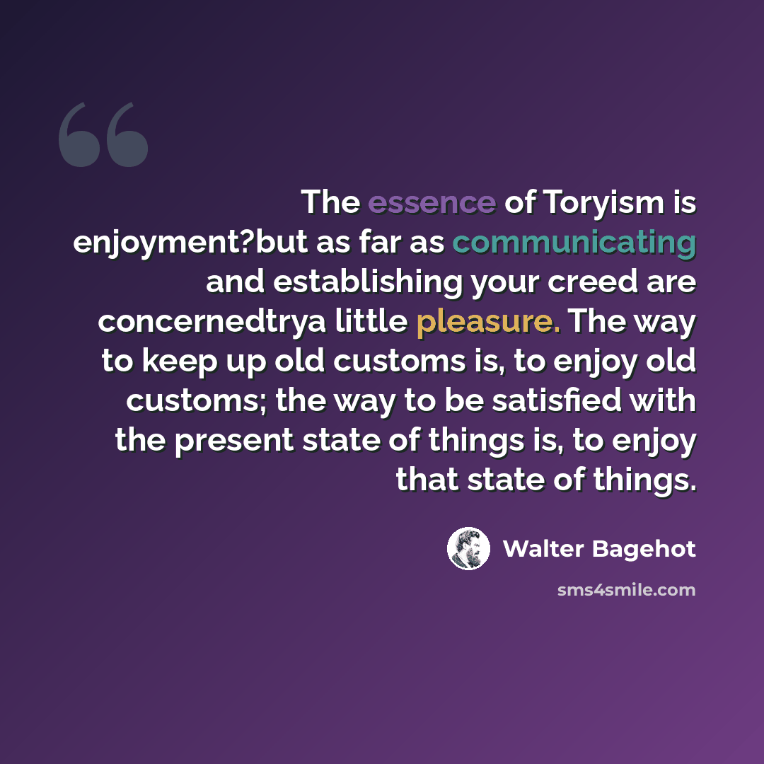 “The essence of Toryism is enjoyment?but as far as communicating and establishing your creed are concernedtrya little pleasure. The way to keep up old customs is, to enjoy old customs; the way to be satisfied with the present state of things is, to enjoy that state of things.” quote by Walter Bagehot