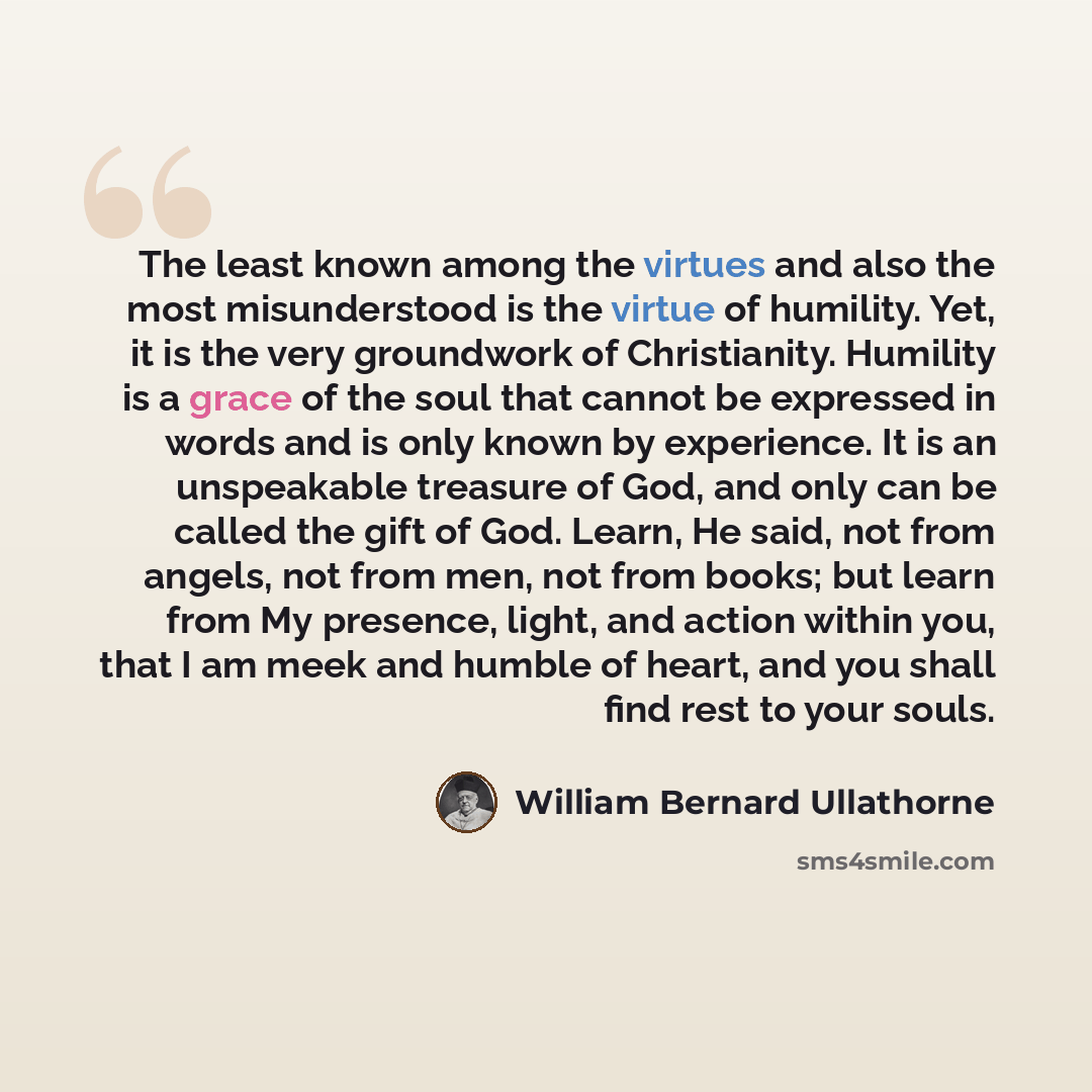 “The least known among the virtues and also the most misunderstood is the virtue of humility. Yet, it is the very groundwork of Christianity. Humility is a grace of the soul that cannot be expressed in words and is only known by experience. It is an unspeakable treasure of God, and only can be…” quote by William Bernard Ullathorne