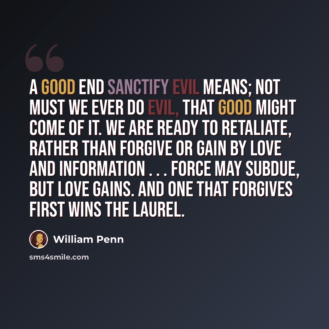 “A good end sanctify evil means; not must we ever do evil, that good might come of it. We are ready to retaliate, rather than forgive or gain by love and information . . . Force may subdue, but love gains. And one that forgives first wins the laurel.” quote by William Penn