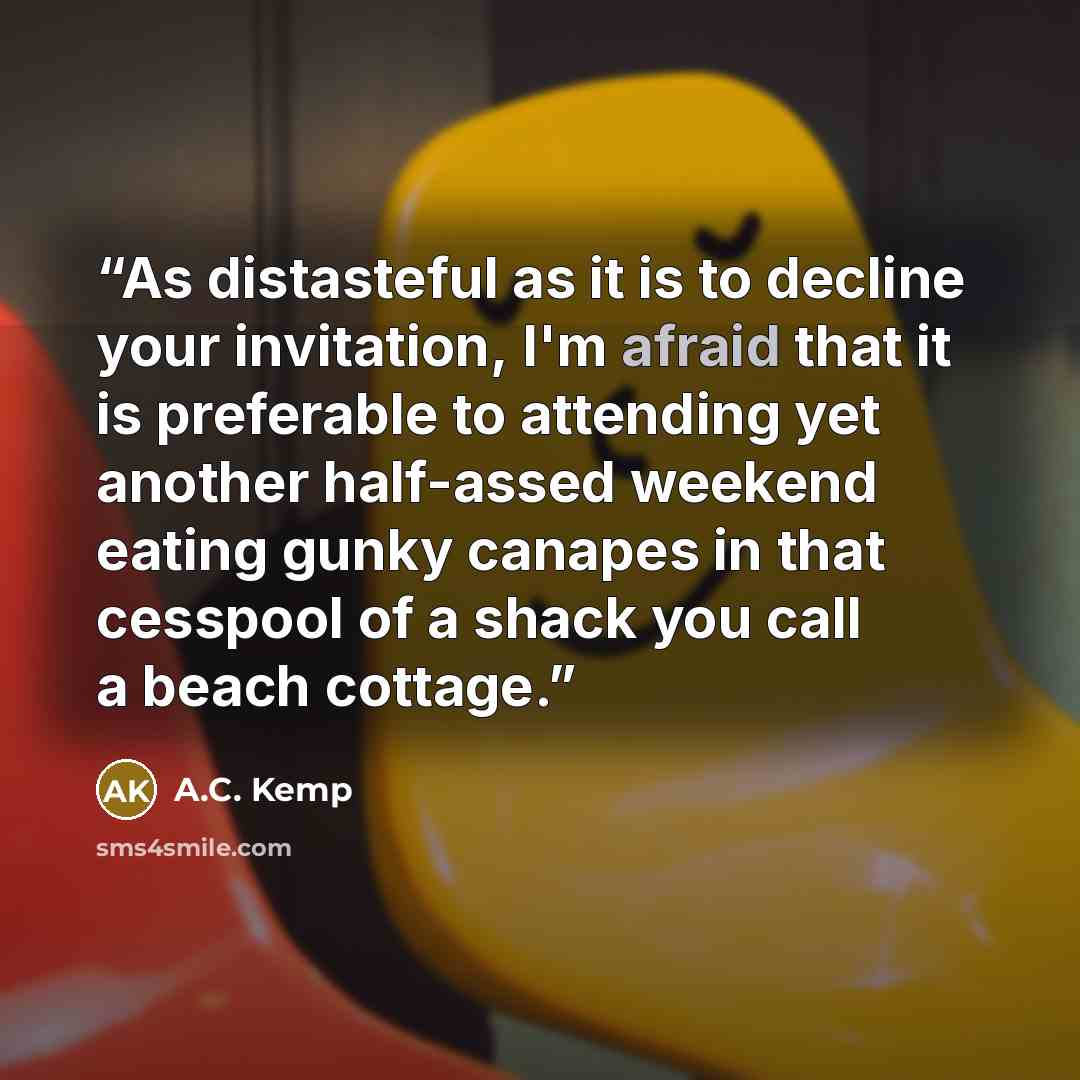 “As distasteful as it is to decline your invitation, I'm afraid that it is preferable to attending yet another half-assed weekend eating gunky canapes in that cesspool of a shack you call a beach cottage.” quote by A.C. Kemp