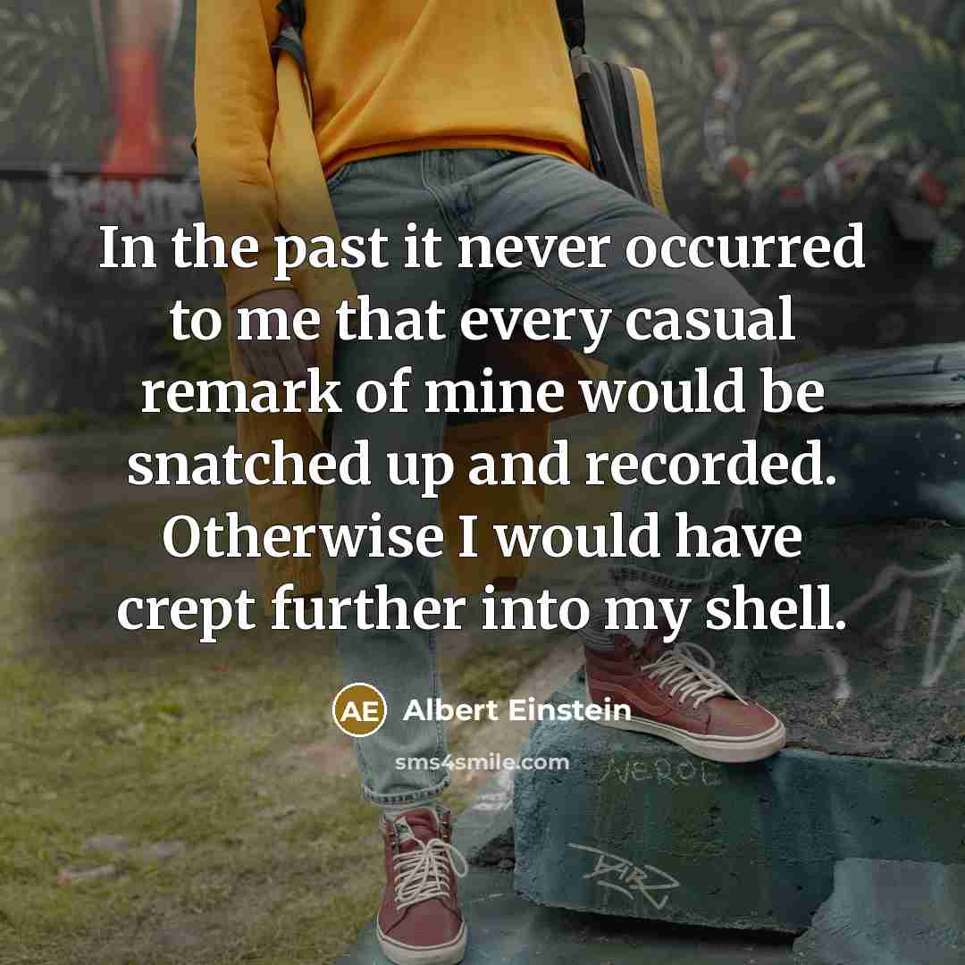 “In the past it never occurred to me that every casual remark of mine would be snatched up and recorded. Otherwise I would have crept further into my shell.” quote by Albert Einstein