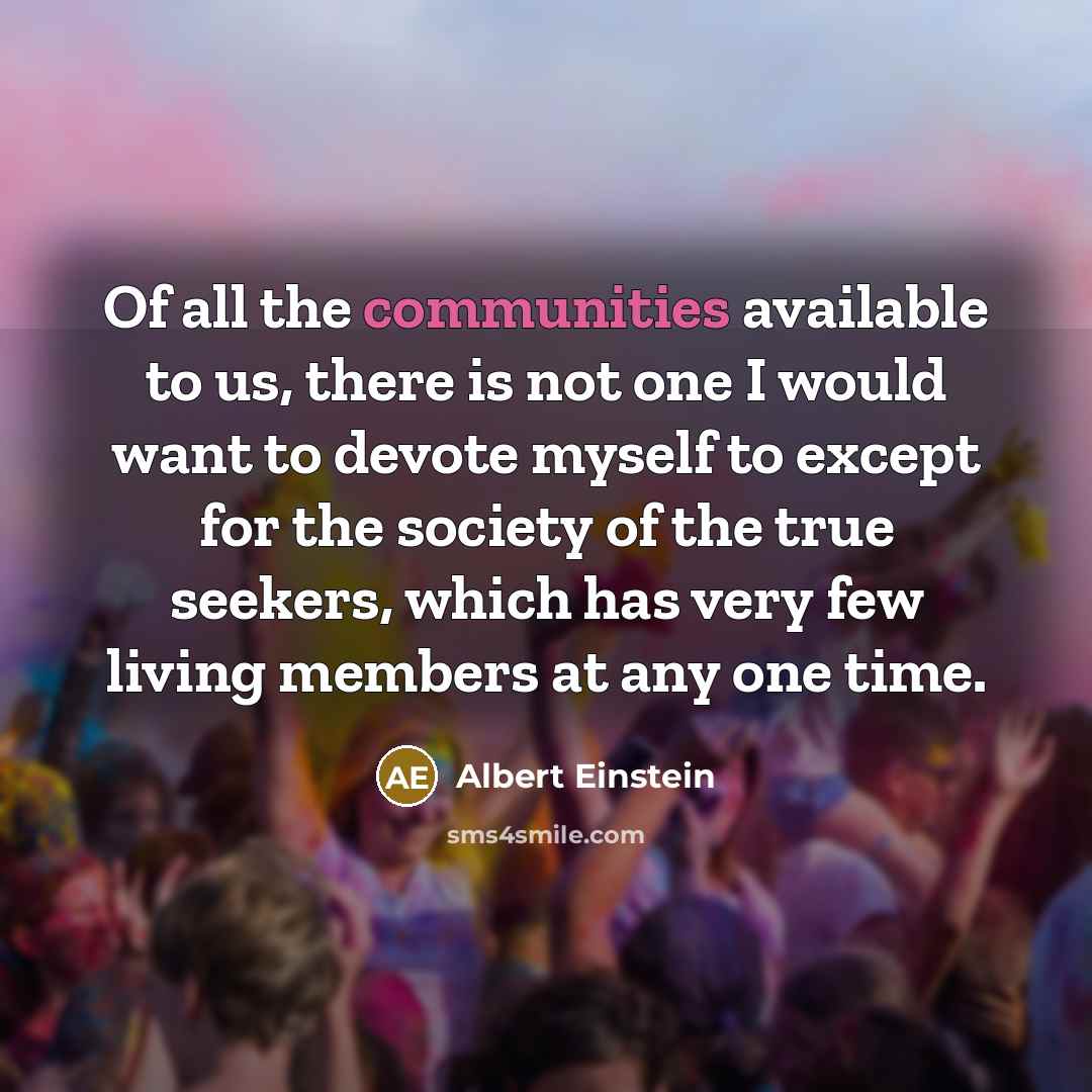 “Of all the communities available to us, there is not one I would want to devote myself to except for the society of the true seekers, which has very few living members at any one time.” quote by Albert Einstein