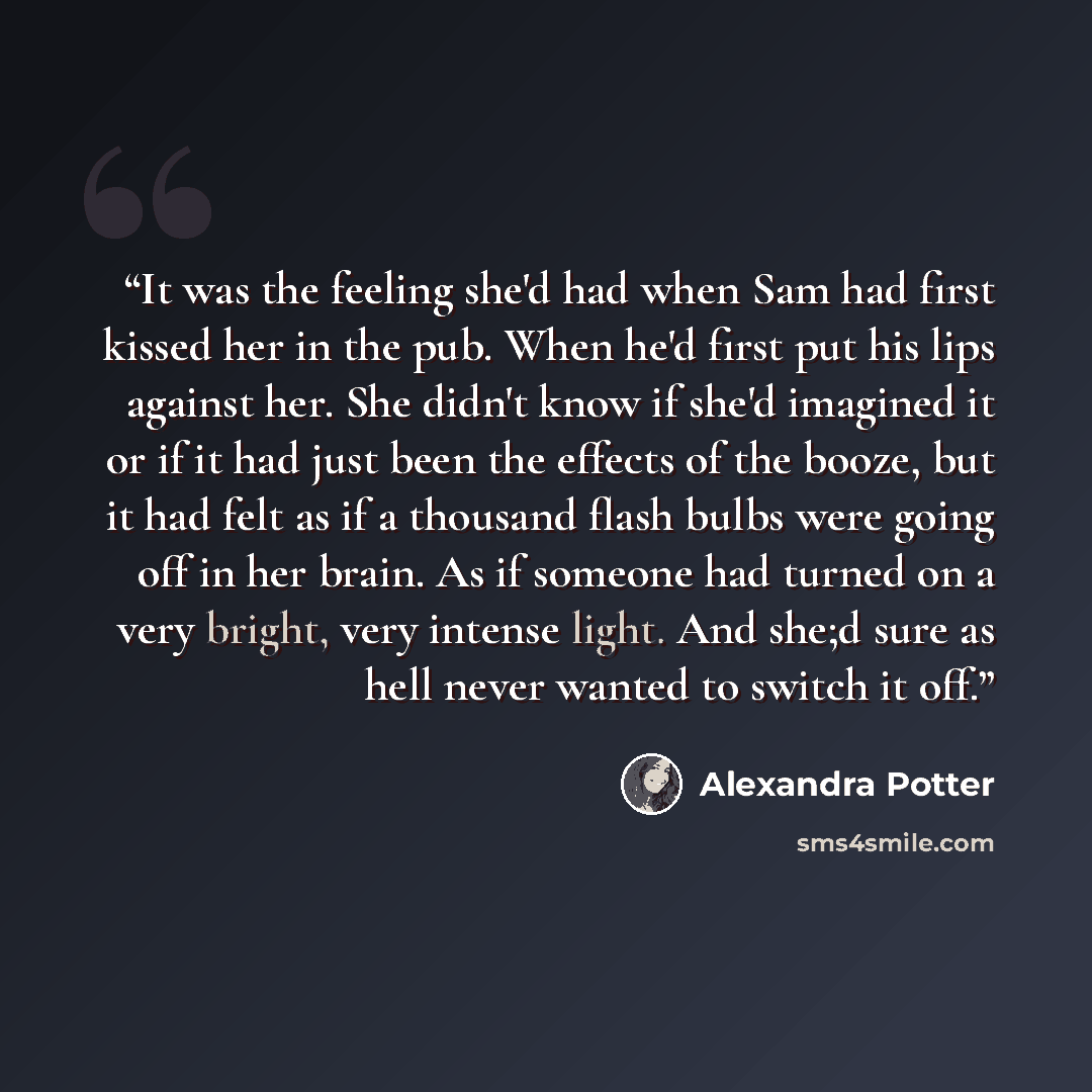“It was the feeling she'd had when Sam had first kissed her in the pub. When he'd first put his lips against her. She didn't know if she'd imagined it or if it had just been the effects of the booze, but it had felt as if a thousand flash bulbs were going off in her brain. As if someone had turned…” quote by Alexandra Potter