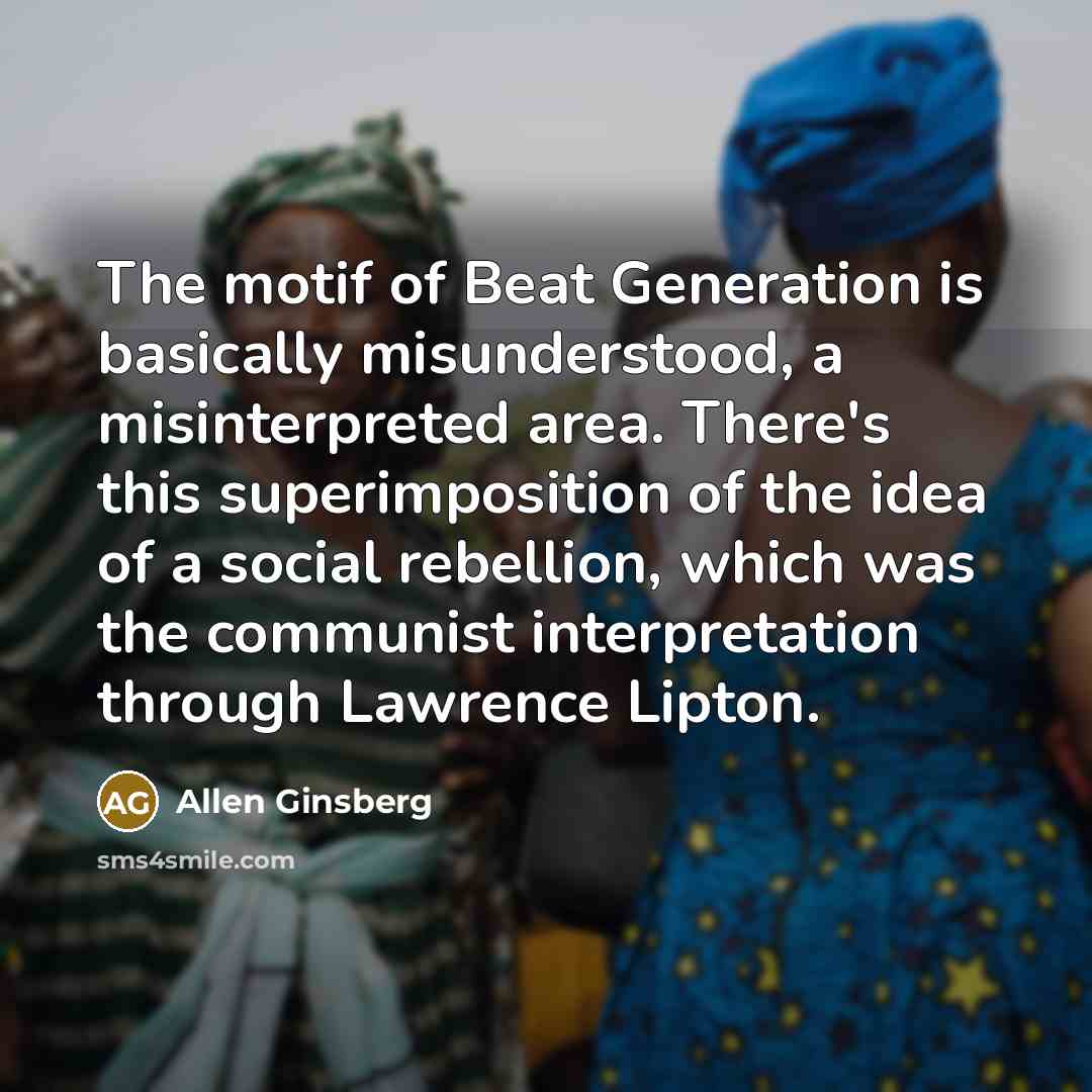 “The motif of Beat Generation is basically misunderstood, a misinterpreted area. There's this superimposition of the idea of a social rebellion, which was the communist interpretation through Lawrence Lipton.” quote by Allen Ginsberg
