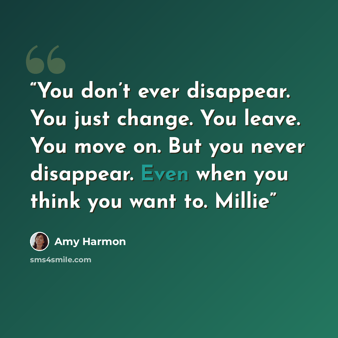 “You don’t ever disappear. You just change. You leave. You move on. But you never disappear. Even when you think you want to. Millie” quote by Amy Harmon