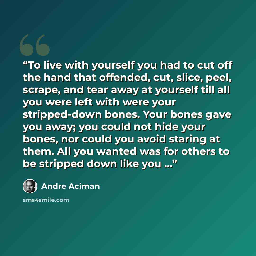 “To live with yourself you had to cut off the hand that offended, cut, slice, peel, scrape, and tear away at yourself till all you were left with were your stripped-down bones. Your bones gave you away; you could not hide your bones, nor could you avoid staring at them. All you wanted was for…” quote by André Aciman