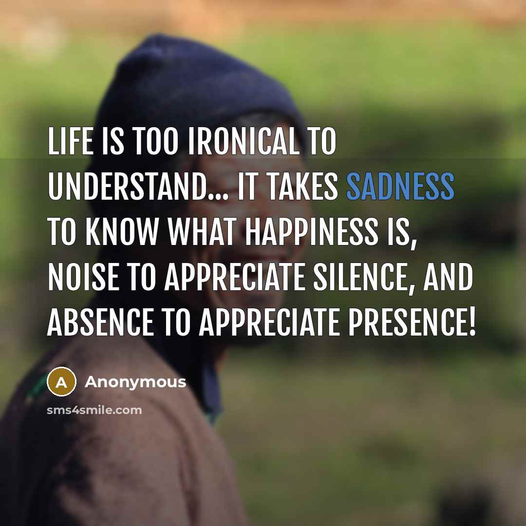 “Life is too ironical to understand... it takes sadness to know what happiness is, noise to appreciate silence, and absence to appreciate presence!” quote by Anonymous
