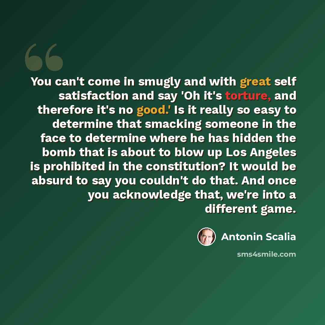 “You can't come in smugly and with great self satisfaction and say 'Oh it's torture, and therefore it's no good.' Is it really so easy to determine that smacking someone in the face to determine where he has hidden the bomb that is about to blow up Los Angeles is prohibited in the constitution? It…” quote by Antonin Scalia