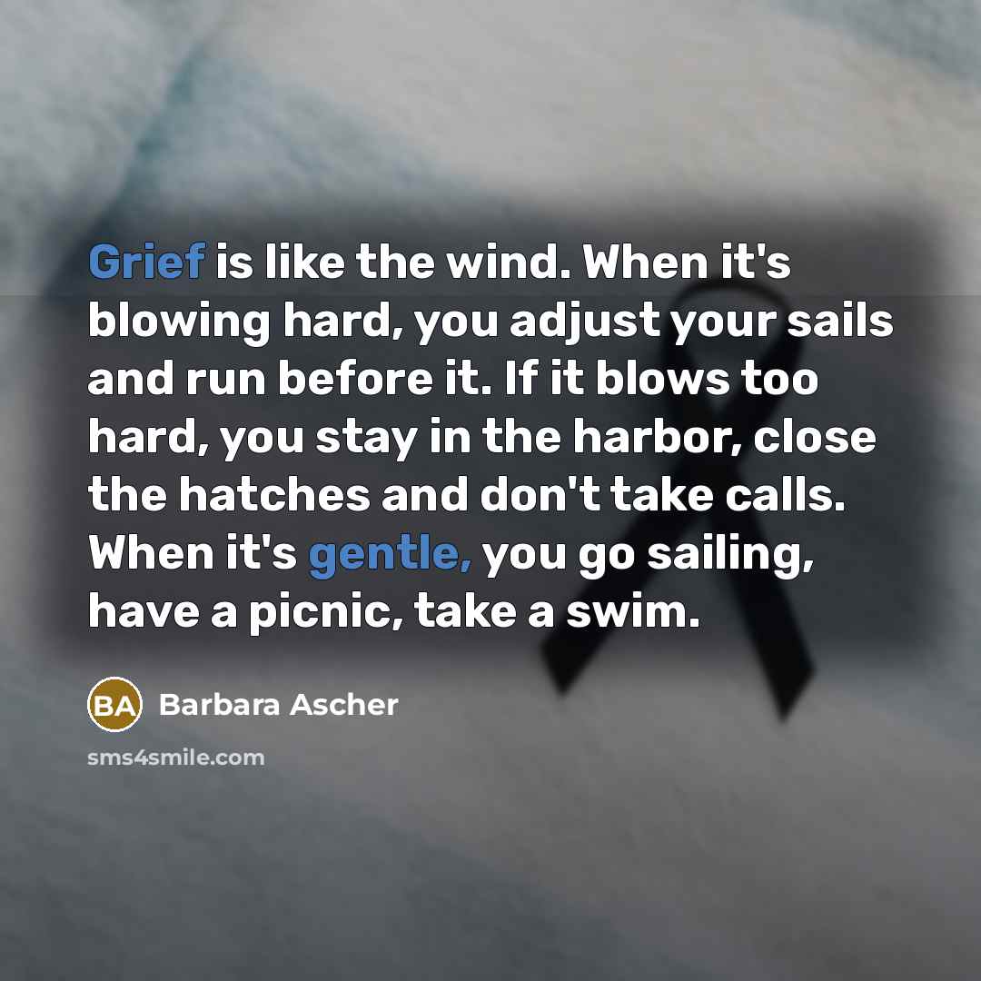 “Grief is like the wind. When it's blowing hard, you adjust your sails and run before it. If it blows too hard, you stay in the harbor, close the hatches and don't take calls. When it's gentle, you go sailing, have a picnic, take a swim.” quote by Barbara Ascher