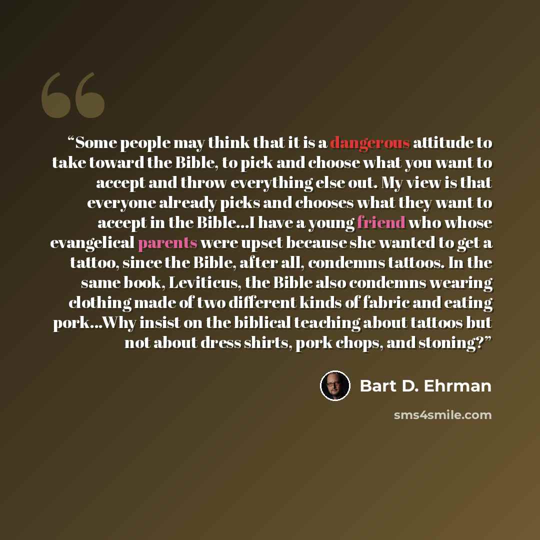 “Some people may think that it is a dangerous attitude to take toward the Bible, to pick and choose what you want to accept and throw everything else out. My view is that everyone already picks and chooses what they want to accept in the Bible...I have a young friend who whose evangelical parents…” quote by Bart D. Ehrman