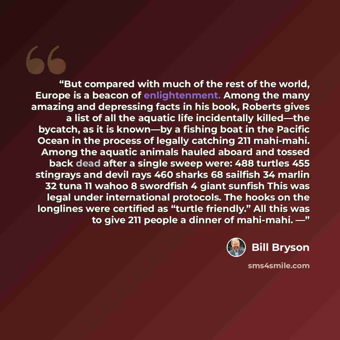 “But compared with much of the rest of the world, Europe is a beacon of enlightenment. Among the many amazing and depressing facts in his book, Roberts gives a list of all the aquatic life incidentally killed—the bycatch, as it is known—by a fishing boat in the Pacific Ocean in the process of…” quote by Bill Bryson