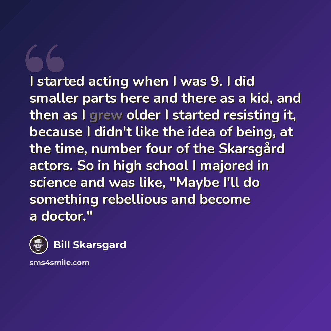 “I started acting when I was 9. I did smaller parts here and there as a kid, and then as I grew older I started resisting it, because I didn't like the idea of being, at the time, number four of the Skarsgård actors. So in high school I majored in science and was like, "Maybe I'll do something…” quote by Bill Skarsgard