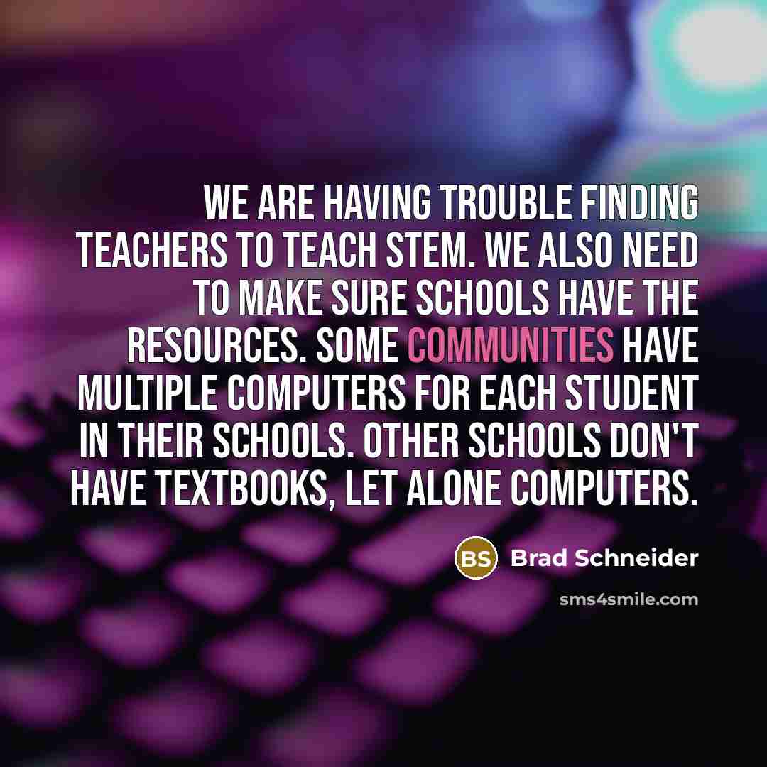 “We are having trouble finding teachers to teach STEM. We also need to make sure schools have the resources. Some communities have multiple computers for each student in their schools. Other schools don't have textbooks, let alone computers.” quote by Brad Schneider